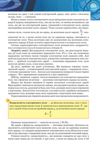 139
впливом на один і той самий електричний заряд: одні діють з більшою
силою, інші — з меншою.
Якщо в певну точку електричного поля вміщувати різні електричні за-
ряди й щоразу вимірювати силу, яка діє на них, то можна встановити, що
сила, що діє на електричний заряд, уміщений в електричне поле, прямо
пропорційна величині цього заряду. Тому слушно припустити, що відно-
шення сили, з якою поле діє на заряд, до величини цього заряду елF
q
вка-
зуватиме на те, з якою силою поле діє на одиницю заряду, вміщеного в
електричне поле. Така величина вже не залежатиме від величини елек-
тричного заряду й буде силовою характеристикою електричного поля.
Силова характеристика електричного поля називається напруженіс-
тю електричного поля й позначається літерою Е.
Зверніть	увагу! Досліджуючи електричне поле, ми розглядали випа-
док дії поля саме на позитивно заряджене тіло. Річ у тім, що позитивно
заряджена частинка також створює електричне поле навколо себе. Але
щоб досліджувати електричні поля, умовились використовувати таку мо-
дель — пробний електричний заряд	— позитивно заряджене тіло, поле
якого не змінює поле, в яке воно унесене.
До речі, зробимо ще деякі уточнення. Ми вживали терміни «елек-
тричний заряд», «елементарний електричний заряд», «заряджене тіло»,
«точкове заряджене тіло». Інколи для спрощення вживали тільки термін
«заряд». Чи є принципова відмінність у цих термінах?
Дійсно, терміном «заряд» інколи називають як електрично заряджене
тіло, так і фізичну величину — значення електричного заряду на ньому.
Надалі ми будемо вживати й термін точковий електричний заряд.
Пригадайте: вивчаючи механічні явища, ми використовували термін ма-
теріальна точка, розуміючи будь-яке тіло, розміри якого малі порівняно
з відстанню. Аналогічно точковими електричними зарядами називають
заряджені тіла, розміри яких малі порівняно з відстанню між ними.
Зурахуваннямцихтермінівможемодатитакевизначеннянапруженості.
Напруженість	електричного	поля — це фізична величина, яка є сило-
вою характеристикою поля й визначається відношенням сили F

, що
діє в даній точці поля на пробний заряд q, до величини цього заряду:
F
E
q
=


.
Одиниця напруженості — ньютон на кулон, 1 Н/Кл.
Як видно з формули, напруженість — векторна величина. Оскільки на-
пруженість електричного поля визначає силу, що діє на одиницю позитив-
ного заряду, то і напрям напруженості електричного поля збігається в кож-
ній точці простору з напрямом сили, яка діє на позитивний точковий заряд.
Увівши поняття «напруженість», ми можемо говорити не про силу з
якою один заряд діє на інший, а про силу, з якою на заряд діє поле в тій
Напруженість	електричного	поля
 