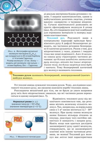 14
ді реальна внутрішня будова речовини є ін-
шою. І завдяки нанотехнологіям, одним із
найсучасніших досягнень людства, ученим
вдалося «зазирнути» в таємниці мікросві-
ту. Сучасні нанотехнології дозволяють не
просто сфотографувати молекули й атоми
(мал. 6), а й створювати нові їхні комбінації
для отримання матеріалів із наперед зада-
ними властивостями.
Тепловий	 рух. Розглянуті нами в
попередньому параграфі приклади броу-
нівського руху й дифузії беззаперечно до-
водять, що частинки речовини безперерв-
но й хаотично рухаються. Разом з тим, рух
мікрочастинок у газах, рідинах і твердих
тілах має певні відмінності. Але є й загаль-
на ознака руху структурних частинок ре-
човини: що більша швидкість хаотичного
руху молекул, атомів та інших мікрочас-
тинок тіла, то більш нагрітим воно буде,
і навпаки. Тому безперервний хаотичний
рух молекул називають тепловим.
Тепловим	рухом	називають безперервний, невпорядкований (хаотич-
ний) рух молекул.
Тепловим	рухом	
Усі теплові явища зумовлені тепловим рухом. Тому, дослідивши влас-
тивості теплового руху, ми зможемо пояснити перебіг теплових явищ.
Розглядаючи механічний рух тіла, ми не брали до уваги напрямки
руху всіх його мікрочастинок: вважали, що всі частинки разом перено-
сяться в одному напрямі (мал. 7).
Відмінність теплового руху від ме-
ханічного пояснюється тим, що речо-
вина містить величезну кількість мо-
лекул. Так, наприклад, за нормальних
умов в 1 м3
кисню міститься 2,7 · 1025
молекул. При цьому кожна молекула
зазнає близько мільярда зіткнень за
секунду, внаслідок чого постійно змі-
нюється її швидкість і напрям руху.
Навіть якщо нам вдасться дослідити
закономірності руху однієї молекули,
стверджувати, що ці закономірності
властиві всім іншим частинкам речо-
вини, не можна! Тепловий рух моле-
кул має якісно інші характеристики
М��. 6. Фотографія	органічної	
молекули	пентацена	(C22
H14
),	
що	складається	із	22	атомів	Карбону	
й	14	атомів	Гідрогену.	
Розмір	молекули	1,4	нм.	Знизу	—	
модель	цієї	молекули:	сірі	кульки	—	
атоми	Карбону,	білі	—	Гідрогену
нормальні	умови	(н.	у.):
значення	тиску	(р	=	101	кПа)
значення	температури	(t	=	0	°C)
М��. 7. Механічні	й	теплові	рухи
 