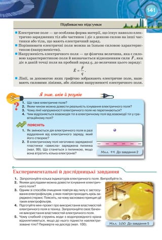 141
Підбиваємо підсумки
	Електричне поле — це особлива форма матерії, що існує навколо елек-
трично заряджених тіл або частинок і діє з деякою силою на інші час-
тинки або тіла, що мають електричний заряд.
	Порівнювати електричні поля можна за їхньою силовою характерис-
тикою (напруженістю).
	Напруженість електричного поля — це фізична величина, яка є сило-
вою характеристикою поля й визначається відношенням сили F

, яка
діє в даній точці поля на пробний заряд q, до величини цього заряду:
F
E
q
=


.
	Лінії, за допомогою яких графічно зображають електричне поле, нази-
вають силовими лініями, або лініями напруженості електричного поля.
1.	 Що	таке	електричне	поле?
2.	 Яким	чином	можна	довести	реальність	існування	електричного	поля?
3.	 Чому	лінії	напруженості	електричного	поля	не	перетинаються?
4.	 Чим	відрізняється	взаємодія	тіл	в	електричному	полі	від	взаємодії	тіл	у	гра-
вітаційному	полі?
ПоЯСніТЬ
1.	 Як	змінюється	дія	електричного	поля	в	разі	
віддалення	 від	 електричного	 заряду,	 який	
його	створює?
2.	 В	електричному	полі	негативно	зарядженої	
пластинки	 «зависла»	 заряджена	 пилинка	
(мал.	99).	Що	станеться	з	пилинкою,	якщо	
вона	втратить	кілька	електронів? М��. 99. До	завдання	2
1.	 Що	таке	електричне	поле?
Експериментальні й дослідницькі завдання
1.	 	Запропонуйте	кілька	індикаторів	електричного	поля.	Випробуйте	їх.
2.	 Якими	дослідами	можна	довести	існування	електрич-
ного	поля?
3.	 Одним	зі	способів	очищення	повітря	від	пилу	є	застосу-
вання	електрофільтрів,	у	яких	повітря	проходить	крізь	за-
ряджені	стержні.	Поясніть,	на	чому	засновано	принцип	дії	
таких	електрофільтрів.
4.	 Підготуйте	міні-проект	про	використання	властивостей	
електричного	поля	в	техніці.	Запропонуйте	своє	бачен-
ня	використання	властивостей	електричного	поля.
5.	 Чому	слабкий	струмінь	води	з	водопровідного	крана	
відхилятиметься,	якщо	до	нього	піднести	наелектри-
зоване	тіло?	Перевірте	на	досліді	(мал.	100).
Запропонуйте	кілька	індикаторів	електричного	поля.	Випробуйте	їх.
М��. 100. До	завдання	5
 