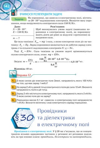 142
ВЧИМОСЯ РОЗВ’ЯЗУВАТИ ЗАДАЧІ
ЗадачаЗадачаЗадачаЗадачаЗадачаЗадача
На порошинці, що зависла в електричному полі, містить-
ся 20 · 1012
надлишкових електронів. Визначте масу поро-
шинки, якщо напруженість електричного поля 150 Н/Кл.
Дано:																																																								Розв’язання:
N = 20 · 1012
E = 150 Н/Кл
Щоб виконувалась умова задачі (зависання по-
рошинки в електричному полі), на порошинку
мають діяти дві рівні за модулем і протилежні за
напрямом сили.m — ?
Це сила тяжіння: òÿæF mg= і сила, з якою електричне поле діє на час-
тинку: елF Eq= . Заряд порошинки визначається як добуток заряду елек-
трона е та кількості надлишкових електронів N: q Ne= .
Тоді åëF ENe= . Сила тяжіння за умовою задачі врівноважується
силою електричного поля, отже: mg ENe= .
Звідси:
ENe
m
g
= ,
Н
,
Кл ,
Н
,
кг
m
−
−
⋅ ⋅ ⋅ ⋅
= ≈ ⋅
12 19
5
150 20 10 1 6 10
4 8 10
9 8
кг.
Відповідь: 48 мг.
Вправа 12
1. 	 З	якою	силою	діє	електричне	поле	Землі,	напруженість	якого	100	Н/Кл	
на	тіло,	що	має	заряд	1	мкКл?
2. 	 На	заряд	2	нКл	у	деякій	точці	електричного	поля	діє	сила	10	мН.	Визначте	
напруженість	поля	в	цій	точці.
3. 	 Заряд	2	нКл	міститься	в	електричному	полі,	напруженість	якого	2	кН/Кл.	
З	якою	силою	поле	діє	на	заряд?
4. 	 Порошинка	масою	0,1	мг	«зависла»	в	електричному	полі	напруженістю	
1	кН/Кл.	Визначте	величину	і	знак	електричного	заряду	порошинки.
Провідники	в	електричному	полі. У § 28 ми з’ясували, що за концен-
трацією вільних заряджених частинок у речовині всі речовини поділя-
ють на три основні класи: провідники, діелектрики та напівпровідники.
Кл
Вправа 12Вправа 12
ПровідникиПровідникиПровідники
та діелектрикита діелектрикита діелектрики
в електричному полів електричному полів електричному полі
§30
 