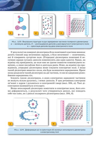 145
У результаті на поверхні діелектрика біля позитивної пластини виникає
досить тонкий шар негативних зарядів, а біля негативної — позитивних,
які й створюють зустрічне поле. (Усередині діелектрика позитивні й не-
гативні заряди сусідніх диполів компенсують дію один одного). Однак, на
відміну від провідників, це поле вже не здатне повністю компенсувати зо-
внішнє, а лише послаблює його в декілька разів. Отже, на відміну від про-
відників, усередині діелектрика може існувати електричне поле. І якщо
такий діелектрик винести з поля, він буде залишатися зарядженим. Проте
якщо розділити такий діелектрик на дві частини, то ми не одержимо різно-
йменно заряджених тіл.
Існують також діелектрики, в яких електрично заряджені частинки
не можуть вільно рухатись, і немає диполів. У цих речовинах електрони
зв’язані з ядром і рухаються в електронній хмарі (мал. 104, а). Такі ді-
електрики називаються неполярні.
Якщо неполярний діелектрик помістити в електричне поле, його ато-
ми деформуються, у результаті чого утворюються диполі, які поводять
себе так само, як і диполі полярного діелектрика (мал. 104, б).
М��. 103. Внутрішня	структура	та	рух	заряджених	частинок	полярного	діелектрика:	
а	—	молекула-диполь;	б	—	розташування	диполів	у	разі	відсутності	електричного	поля;	
в	—	орієнтація	диполів	під	дією	електричного	поля
а б в
М��. 104. Деформація	(а)	та	орієнтація	(б)	молекул	неполярного	діелектрика	
в	електричному	полі
а б
–q+q
+	+	+	+	+	+	+	+	+	+	+
–	–	–	–	–	–	–	–	–	–	–
–q+q
+	+	+	+	+	+	+	+	+	+	+
–	–	–	–	–	–	–	–	–	–	–
 