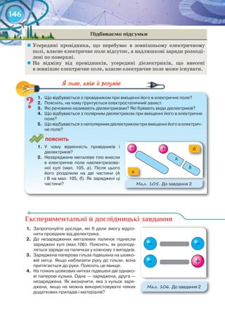 146
Підбиваємо підсумки
	 Усередині провідника, що перебуває в зовнішньому електричному
полі, власне електричне поле відсутнє, а надлишкові заряди розподі-
лені по поверхні.
	 На відміну від провідників, усередині діелектриків, що внесені
в зовнішнє електричне поле, власне електричне поле може існувати.
1.	 Що	відбувається	з	провідником	при	вміщенні	його	в	електричне	поле?
2.	 Поясніть,	на	чому	ґрунтується	електростатичний	захист.
3.	 Які	речовини	називають	діелектриками?	Які	бувають	види	діелектриків?
4.	 Що	відбувається	з	полярним	діелектриком	при	вміщенні	його	в	електричне	
поле?
5.	 Що	відбувається	з	неполярним	діелектриком	при	вміщенні	його	в	електрич-
не	поле?
ПоЯСніТЬ
1.	 У	 чому	 відмінність	 провідників	 і	
діелектриків?
2.	 Незаряджене	металеве	тіло	внесли	
в	 електричне	 поле	 наелектризова-
ної	 кулі	 (мал.	 105,	 а).	 Після	 цього	
його	 розділили	 на	 дві	 частини	 (А	
і	В	на	мал.	105,	б).	Як	заряджені	ці	
частини?
а
б
М��. 105. До	завдання	2
1.	 Що	відбувається	з	провідником	при	вміщенні	його	в	електричне	поле?
Експериментальні й дослідницькі завдання
1.	 Запропонуйте	досліди,	які	б	дали	змогу	відріз-
нити	провідник	від	діелектрика.
2.	 До	 незаряджених	 металевих	 паличок	 піднесли	
заряджені	 кулі	 (мал.106).	 Поясніть,	 як	 розподі-
ляться	заряди	на	паличках	у	кожному	з	випадків.
3.	 Заряджена	паперова	гільза	підвішена	на	шовко-
вій	 нитці.	 Якщо	 наблизити	 руку	 до	 гільзи,	 вона	
притягається	до	руки.	Поясніть	це	явище.
4.	 На	тонких	шовкових	нитках	підвішені	дві	однако-
ві	паперові	кульки.	Одна	—	заряджена,	друга	—	
незаряджена.	Як	визначити,	яка	з	кульок	заря-
джена,	 якщо	 не	 можна	 використовувати	 ніяких	
додаткових	приладів	і	матеріалів?
М��. 106. До	завдання	2
––
–
+ +
+
 