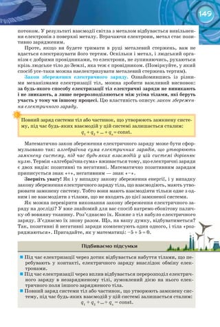 149
потоком. У результаті взаємодії світла з металом відбувається вивільнен-
ня електронів з поверхні металу. Втрачаючи електрони, метал стає пози-
тивно зарядженим.
Проте, якщо ви будете тримати в руці металевий стержень, вам не
вдасться електризувати його тертям. Оскільки і метал, і людський орга-
нізм є добрими провідниками, то електрони, не зупиняючись, рухаються
крізь людське тіло до Землі, яка теж є провідником. (Поміркуйте, у який
спосіб усе-таки можна наелектризувати металевий стержень тертям).
Закон	 збереження	 електричного	 заряду. Ознайомившись із різни-
ми механізмами електризації тіл, можна зробити важливий висновок:
за	будь-якого	способу	електризації	тіл	електричні	заряди	не	виникають	
і	не	зникають,	а	лише	перерозподіляються	між	усіма	тілами,	які	беруть	
участь	у	тому	чи	іншому	процесі. Цю властивість описує закон збережен-
ня електричного заряду.
Повний заряд системи тіл або частинок, що утворюють замкнену систе-
му, під час будь-яких взаємодій у цій системі залишається сталим:
q1
+ q2
+ ... + qn
= const.
Математично закон збереження електричного заряду може бути сфор-
мульовано так: алгебраїчна сума електричних зарядів, що утворюють
замкнену систему, під час будь-яких взаємодій у цій системі дорівнює
нулю. Термін «алгебраїчна сума» вживається тому, що електричні заряди
є двох видів: позитивні та негативні. Математично позитивним зарядам
приписується знак «+», негативним — знак «–».
Зверніть	увагу! Як і у випадку закону збереження енергії, і у випадку
закону збереження електричного заряду тіла, що взаємодіють, мають утво-
рювати замкнену систему. Тобто вони мають взаємодіяти тільки одне з од-
ним і не взаємодіяти з тілами, що не входять до цієї замкненої системи.
Як можна перевірити виконання закону збереження електричного за-
ряду на досліді? У вже знайомий для вас спосіб натремо ебонітову палич-
ку об вовняну тканину. Роз’єднаємо їх. Кожне з тіл набуло електричного
заряду. З’єднаємо їх знову разом. Що, на вашу думку, відбуватиметься?
Так, позитивні й негативні заряди компенсують один одного, і тіла «роз-
ряджаються». Пригадайте, як у математиці: –5 + 5 = 0.
Підбиваємо підсумки
	Під час електризації через дотик відбувається набуття тілами, що пе-
ребувають у контакті, електричного заряду внаслідок обміну елек-
тронами.
	Під час електризації через вплив відбувається перерозподіл електрич-
ного заряду в незарядженому тілі, зумовлений дією на нього елек-
тричного поля іншого зарядженого тіла.
	Повний заряд системи тіл або частинок, що утворюють замкнену сис-
тему, під час будь-яких взаємодій у цій системі залишається сталим:
q1
+ q2
+…+ qn
= const.
Повний заряд системи тіл або частинок, що утворюють замкнену систе-
заряду. З’єднаємо їх знову разом. Що, на вашу думку, відбуватиметься?заряду. З’єднаємо їх знову разом. Що, на вашу думку, відбуватиметься?
Так, позитивні й негативні заряди компенсують один одного, і тіла «роз-Так, позитивні й негативні заряди компенсують один одного, і тіла «роз-
 