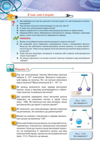 150
1.	 Що	відбувається	під	час	щільного	контакту	двох	тіл,	виготовлених	із	різних	
матеріалів?
2.	 Чим	можна	пояснити	електризацію	тіл	під	час	тертя?
3.	 У	чому	суть	електризації	через	вплив?
4.	 Назвіть	відмінності	в	способах	електризації	дотиком	та	через	вплив.
5.	 Сформулюйте	закон	збереження	електричного	заряду.	Наведіть	приклади	
явищ,	у	яких	спостерігається	збереження	заряду.
ПоЯСніТЬ
1.	 Якими	способами	можна	наелектризувати	шматок	металу?
2.	 На	 шовковій	 нитці	 підвішена	 незаряджена	 гільза	 з	 алюмінієвої	 фольги.	
Якщо	до	неї	наблизити	наелектризовану	скляну	паличку,	то	гільза	притяг-
неться	до	неї.	Чому	гільза	одразу	після	дотикання	до	палички	відштовхуєть-
ся	від	неї?
3.	 Чому	метали	внаслідок	натирання	їх	вовною	або	шовком	електризуються	
тільки	позитивно?
4.	 Чи	можна	одночасно	на	кінцях	скляної	палички	отримати	два	різнойменні	
заряди?
1.	 Що	відбувається	під	час	щільного	контакту	двох	тіл,	виготовлених	із	різних	
Вправа 13
1. 	 Під	 час	 електризації	 тертям	 ебонітова	 паличка	
набула	 4	∙	1012
	 електронів.	 Визначте	 електрич-
ний	заряд	на	паличці.	Як	і	на	скільки	змінилася	
маса	палички?	Маса	електрона	9,1	∙	10–31
	кг.
2. 	 Як	 можна	 визначити	 знак	 заряду	 металевої	
кульки,	якщо	у	вашому	розпорядженні	є	ебоні-
това	паличка	та	вовняна	хустинка?
3. 	 Дві	 однакові	 заряджені	 легкі	 металеві	 кульки	
підвішені	 на	 шовкових	 нитках	 в	 одній	 точці	
(мал.		109).	Як	зміниться	кут	між	нитками,	якщо	
доторкнутись	до	однієї	з	кульок	рукою?
4. 	 Як	пояснити,	що	електризацію	тертям	помітили	
на	речовинах,	які	належать	до	діелектриків?
5. 	 Якими	за	знаком	і	значенням	є	заряди	малень-
ких	кульок	на	малюнку	110?
	 6. 	Легка	металева	кулька	висить	на	шовковій	нитці,	
торкаючись	 електрично	 нейтральної	 металевої	
палички.	Коли	до	іншого	кінця	металевої	палич-
ки,	 не	 торкаючись	 її,	 підносять	 кульку,	 що	 має	
електричний	заряд,	кулька	на	нитці	відхиляється	
(мал.	111).	Поясніть	це	явище.
Вправа 13
М��. 109.
До	завдання	3
М��. 110.
До	завдання	5
а б
 