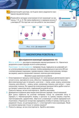 151
7. 	 Запропонуйте	досліди,	які	б	дали	змогу	відрізнити	про-
відник	від	діелектрика.
8. 	 Порівняйте	випадки	електромагнітної	взаємодії	на	ма-
люнку	112,	а	і	б.	Які	зміни	відбулися	із	зарядом	кульки	2	
у	випадку	б?	На	підставі	чого	ви	робите	такі	висновки?	
Дослідження	взаємодії	заряджених	тіл
Мета	 роботи:	дослідити	взаємодію	наелектризованих	тіл.	Навчитися	
розрізняти	знаки	зарядів	після	їх	електризації.
Прилади	 та	 матеріали:	паперова	гільза,	підвішена	на	шовковій	нит-
ці;	штатив	універсальний	з	лапкою;	лінійка	вимірювальна	із	оргскла	(30	см)	
з	міліметровими	поділками;	гумова	смужка;	плівка	поліетиленова;	паперо-
ва	смужка;	шматок	капронової	тканини;	палички	для	електризації.
Вказівки щодо виконання роботи
1.	 Спостереження	процесу	електризації	тіл:	електризації	діелектриків	(орга-
нічного	скла,	звичайного	скла,	ебоніту)	і	провідників	(латунної	палички).
Для	електризації	цих	тіл	візьміть:	для	скла	—	папір,	шовк,	вовну,	капронову	
тканину;	для	ебоніту	—	вовну,	хутро,	капронову	тканину;	для	латуні	—	гуму,	
капронову	тканину.	Як	індикатор	електризації	використайте	дрібні	клапти-
ки	паперу	і	шматочок	вати,	підвішений	на	довгій	нитці.
Поясніть	явища,	які	ви	спостерігаєте.	Зробіть	висновки.
2.	 Доведення	існування	двох	видів	електричних	зарядів,	їхньої	взаємодії.	
Для	 цього	 підвісьте	 на	 штативі	 паперову	 гільзу	 на	 шовковій	 нитці	 й	
зарядіть	 її.	 Наелектризуйте	 лінійку	 з	 оргскла	 та	 гумову	 смужку	 (тертям,	
притискуванням,	ударянням).	(Оргскло	у	взаємодії	з	гумою	заряджається	
позитивно.)	Підносьте	почергово	заряджену	лінійку	й	гумову	стрічку	до	за-
рядженої	гільзи,	не	доторкуючись	її,	і	спостерігайте	їхню	взаємодію.	Який	
за	знаком	заряд	має	гільза	та	гумова	смужка?
3.	 Поясніть	явища,	які	ви	спостерігаєте.	Зробіть	висновки.
М��. 111.
До	завдання	6
М��. 112. До	завдання	8
ба
 