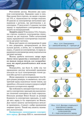 153
Розглянемо дослід. Візьмемо два одна-
кові електрометри. Зарядимо один із них.
При цьому його стрілка, як видно з малюн-
ка 115, а, відхилилася на чотири поділки.
З’єднаємо ці електрометри металевим про-
відником з ручкою, що виготовлена з ді-
електрика. У результаті з’єднання частина
заряду із зарядженого електрометра пере-
ходить на незаряджений.
Зверніть	увагу!	З малюнка 115, б видно,
що стрілка кожного електрометра відхи-
лилася на дві поділки. Тобто початковий
заряд зарядженого електрометра поділив-
ся на дві рівні частини.
Якщо роз’єднати ці електрометри й один
із них розрядити, доторкнувшись до його
кульки рукою, а потім, як і в першому ви-
падку, з’єднати ці електрометри, то заряд за-
рядженогоелектрометразновуподілитьсяна
дві рівні частини.
Можна зробити висновок: якщо заря-
джене тіло привести в контакт із точ-
но таким самим тілом, але незарядже-
ним, то заряд розподілиться між ними
порівну.
Поміркуйте, що було б, якби під час
проведення досліду металевий провідник
поклали на кулі електрометрів голою ру-
кою (без ручки із діелектрика).
Якщо заряджене та незаряджене тіла бу-
дуть різних розмірів, то виявиться, що елек-
тричний заряд поділиться таким чином, що
провідникзбільшоюплощеюповерхнінабуде
більшого електричного заряду!
Ця особливість використовується для за-
хисту електричних приладів від накопичен-
ня статичної електрики на їхніх корпусах.
Оскільки розміри Землі більші за розміри
будинків та електричних приладів, то май-
же весь заряд із тіл переходить на Землю.
Для такого захисту застосовуються метале-
ві провідники, з’єднані з добре провідними
шарами ґрунту. Такий вид захисту назива-
ють заземленням.
Вимірювання	 елементарного	 електрич-
ного	заряду. До кінця ХIХ ст. накопичений
а б
М��. 114. Електрометр:	
а	—	зовнішній	вигляд;	б	—	принцип	дії
а
б
М��. 115. Досліди	з	подільності	
електричного	заряду:	
а —	передача	заряду	одному	
з	електрометрів;	
б —	поділ	електричного	заряду
 