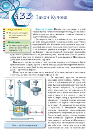 156
Досліди	 Кулона. Настав час з’ясувати, у який
спосіб можна кількісно виміряти силу, що виникає
між електрично зарядженими тілами та дізнатися,
від чого вона залежить.
Виконуючи досліди, ми бачили, що сила взаємо-
дії між зарядженими тілами залежить від ступеня
електризації тіл (їхнього електричного заряду) і
відстані між ними. Оскільки електризувати можна
тіла довільної форми й розмірів, то отримати єди-
ну формулу, яка описувала б електричну взаємодію
будь-яких заряджених тіл за довільних умов, неможливо. Однак це мож-
ливо, якщо вдатися до деякого спрощення й моделювання. Наприклад,
дослідити взаємодію точкових зарядів.
Взаємодію таких точкових електричних зарядів досліджував фран-
цузький фізик Шарль Кулон. У своїх дослідах Кулон використав малень-
кі заряджені кульки (які можна вважати точковими електричними заря-
дами) і крутильні терези.
Перед тим як дослідити силу взаємодії між зарядженими кульками,
з’ясуємо, що таке крутильні терези (мал. 118).
До верхньої кришки скляного
циліндра прикріплена трубка, усе-
редині якої розташований пружний
дріт 1, прикріплений до рукоятки 2,
яку можна обертати. До пружного
дроту підвішене легке коромисло 3,
з одного боку якого міститься мета-
лева кулька 4, а з іншого — проти-
вага 5. Через отвір у кришці на спе-
ціальному тримачі можна вносити
у крутильні терези наелектризова-
ну кульку 6, однакову за розміром
із кулькою 4. Обертаючи верхню
кришку циліндра, наелектризова-
ною кулькою 6 торкаються кульки 4.
Електричний заряд розподіляється
між кульками порівну. Внаслідок
електромагнітної взаємодії коромис-
ло з кулькою 4 повертається й закру-
чує дріт доти, доки сила пружності,
що виникла в ньому, не врівноважує
Закон КулонаЗакон КулонаЗакон КулонаЗакон КулонаЗакон КулонаЗакон Кулона§33
будь-яких заряджених тіл за довільних умов, неможливо. Однак це мож-будь-яких заряджених тіл за довільних умов, неможливо. Однак це мож-
Пригадайте
	 Як	взаємодіють	одно-
йменно	й	різнойменно	
заряджені	тіла
Ви дізнаєтесь
	 Як	кількісно	описуєть-
ся	електромагнітна	
взаємодія
М��. 118. Крутильні	терези
 