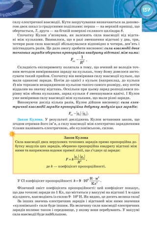 157
силу електричної взаємодії. Кути закручування визначаються за допомо-
гою двох шкал із градусними поділками: перша — на верхній кришці, що
обертається, 7, друга — на бічній поверхні скляного циліндра 8.
Спочатку Кулон з’ясовував, як залежить сила взаємодії від відста-
ні між кульками. Виявилося, що в разі зменшення відстані у два, три,
чотири рази сила взаємодії збільшувалася відповідно в чотири, дев’ять і
шістнадцять разів. Це дало змогу зробити висновок: сила взаємодії двох
точкових зарядів обернено пропорційна квадрату відстані між ними:
ел 2
1
F
R
.
Складність експерименту полягала в тому, що вчений не володів точ-
ним методом вимірювання заряду на кульках, тому йому довелося засто-
сувати такий прийом. Спочатку він вимірював силу взаємодії кульок, що
мали однакові заряди. Потім до однієї з кульок (наприклад, до кульки
4) він торкався незарядженою кулькою такого самого розміру, яку потім
віддаляв на значну відстань. Оскільки при цьому заряд розподілявся по-
рівну між обома кульками, заряд кульки 4 зменшувався вдвічі. І Кулон
уже вимірював силу взаємодії між кульками, що мали різні заряди.
Виконуючи дослід кілька разів, Кулон дійшов висновку: сила елек-
тричної взаємодії зарядів пропорційна добутку модулів цих зарядів:
⋅ел 1 2F q q .
Закон	 Кулона. У результаті досліджень Кулон встановив закон, що
згодом отримав його ім’я, а силу взаємодії між електрично зарядженими
тілами називають електричною, або кулонівською, силою.
Закон	Кулона
Сила взаємодії двох нерухомих точкових зарядів прямо пропорційна до-
бутку модулів цих зарядів, обернено пропорційна квадрату відстані між
ними та напрямлена вздовж прямої лінії, що з’єднує ці заряди:
1 2
2
q q
F k
R
⋅
= ,
де k — коефіцієнт пропорційності.
У СІ коефіцієнт пропорційності
⋅
= ⋅
2
9
2
Н м
9 10
Кл
k .
Фізичний зміст коефіцієнта пропорційності: цей коефіцієнт показує,
що два точкові заряди по 1 Кл, що містяться у вакуумі на відстані 1 м один
від одного, взаємодіють із силою 9 ⋅ 109
Н. Як видно, це досить велика сила!
За інших значень електричних зарядів і відстаней між ними значення
«кулонівської» сили буде іншим. На величину сили взаємодії електричних
зарядів впливає також і середовище, у якому вони перебувають. У вакуумі
сила взаємодії буде найбільшою.
 