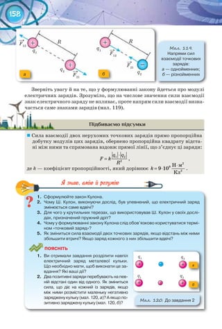 158
Зверніть увагу й на те, що у формулюванні закону йдеться про модулі
електричних зарядів. Зрозуміло, що на числове значення сили взаємодії
знак електричного заряду не впливає, проте напрям сили взаємодії визна-
чається саме знаками зарядів (мал. 119).
Підбиваємо підсумки
	Сила взаємодії двох нерухомих точкових зарядів прямо пропорційна
добутку модулів цих зарядів, обернено пропорційна квадрату відста-
ні між ними та спрямована вздовж прямої лінії, що з’єднує ці заряди:
1 2
2
q q
F k
R
⋅
= ,
де k — коефіцієнт пропорційності, який дорівнює
2
9
2
Н м
9 10
Кл
k
⋅
= ⋅ .
1.	 Сформулюйте	закон	Кулона.
2.	 Чому	Ш.	Кулон,	виконуючи	дослід,	був	упевнений,	що	електричний	заряд	
змінюється	саме	вдвічі?
3.	 Для	чого	у	крутильних	терезах,	що	використовував	Ш.	Кулон	у	своїх	дослі-
дах,	призначений	пружний	дріт?
4.	 Чому	у	формулюванні	закону	Кулона	слід	обов’язково	користуватися	термі-
ном	«точковий	заряд»?
5.	 Як	зміниться	сила	взаємодії	двох	точкових	зарядів,	якщо	відстань	між	ними	
збільшити	втричі?	Якщо	заряд	кожного	з	них	збільшити	вдвічі?
ПоЯСніТЬ
1.	 Ви	отримали	завдання	розділити	навпіл	
електричний	 заряд	 металевої	 кульки.	
Що	необхідно	мати,	щоб	виконати	це	за-
вдання?	Які	ваші	дії?
2.	 Два	позитивні	заряди	перебувають	на	пев-
ній	відстані	один	від	одного.	Як	зміниться	
сила,	 що	 діє	 на	 кожний	 із	 зарядів,	 якщо	
між	ними	розмістити	маленьку	негативно	
заряджену	кульку	(мал.	120,	а)?	А	якщо	по-
зитивно	заряджену	кульку	(мал.	120,	б)?
М��. 120. До	завдання	2
а
б
1.	 Сформулюйте	закон	Кулона.
знак електричного заряду не впливає, проте напрям сили взаємодії визна-знак електричного заряду не впливає, проте напрям сили взаємодії визна-
чається саме знаками зарядів (мал. 119).чається саме знаками зарядів (мал. 119).
М��. 119.
Напрями	сил	
взаємодії	точкових	
зарядів:	
а —	однойменних;
б	—	різнойменниха б
R R
q1
F12
F12
F21
F21
→
→
→
→
q1
q2 q2
–
+
++
+ +
q1 q2
q2
q1
 