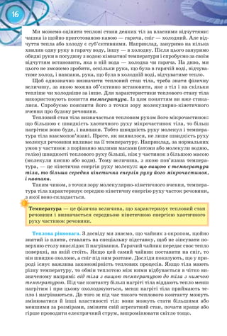 16
Ми можемо оцінити теплові стани деяких тіл за власними відчуттями:
чашка із щойно приготованою кавою — гаряча, сніг — холодний. Але від-
чуття тепла або холоду є суб’єктивними. Наприклад, зануримо на кілька
хвилин одну руку в гарячу воду, іншу — в холодну. Після цього зануримо
обидві руки в посудину з водою кімнатної температури і спробуємо за своїм
відчуттям встановити, яка в ній вода — холодна чи гаряча. На диво, ми
цього не зможемо зробити, оскільки рука, що була в гарячій воді, відчува-
тиме холод, і навпаки, рука, що була в холодній воді, відчуватиме тепло.
Щоб однозначно визначити тепловий стан тіла, треба знати фізичну
величину, за якою можна об’єктивно встановити, яке з тіл і на скільки
тепліше чи холодніше за інше. Для характеристики теплового стану тіла
використовують поняття температура. Із цим поняттям ви вже стика-
лися. Спробуємо пояснити його з точки зору молекулярно-кінетичного
вчення про будову речовини.
Тепловий стан тіла визначається тепловим рухом його мікрочастинок:
що більшою є швидкість хаотичного руху мікрочастинок тіла, то більш
нагрітим воно буде, і навпаки. Тобто швидкість руху молекул і темпера-
тура тіла взаємопов’язані. Проте, як виявилося, не лише швидкість руху
молекул речовини впливає на її температуру. Наприклад, за нормальних
умов у частинок з порівняно малими масами (атоми або молекули водню,
гелію) швидкості теплового руху більші, ніж у частинок з більшою масою
(молекули кисню або води). Тому величина, з якою пов’язана темпера-
тура, — це кінетична енергія руху молекул: що вищою є температура
тіла, то більша середня кінетична енергія руху його мікрочастинок,
і навпаки.
Таким чином, з точки зору молекулярно-кінетичного вчення, темпера-
тура тіла характеризує середню кінетичну енергію руху часток речовини,
з якої воно складається.
Температура	— це фізична величина, що характеризує тепловий стан
речовини і визначається середньою кінетичною енергією хаотичного
руху частинок речовини.
з якої воно складається.з якої воно складається.
Температура	
Теплова	рівновага. З досвіду ми знаємо, що чайник з окропом, щойно
знятий із плити, ставлять на спеціальну підставку, щоб не зіпсувати по-
верхню столу внаслідок її нагрівання. Гарячий чайник передає своє тепло
поверхні, на якій стоїть. Якщо цей самий чайник поставити на сніг, то
він швидко охолоне, а сніг під ним розтане. Досліди показують, що у при-
роді існує важлива закономірність теплових процесів. Якщо тіла мають
різну температуру, то обмін теплотою між ними відбувається в чітко ви-
значеному напрямі: від тіла з вищою температурою до тіла з нижчою
температурою. Під час контакту більш нагріті тіла віддають тепло менш
нагрітим і при цьому охолоджуються, менш нагріті тіла приймають те-
пло і нагріваються. До того ж під час такого теплового контакту можуть
змінюватися й інші властивості тіл: вони можуть стати більшими або
меншими за розмірами, змінити свій агрегатний стан, почати краще або
гірше проводити електричний струм, випромінювати світло тощо.
 