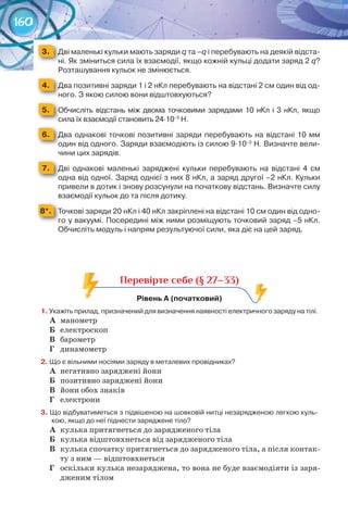 160
3. 	 Дві	маленькі	кульки	мають	заряди	q	та	–q	і	перебувають	на	деякій	відста-
ні.	Як	зміниться	сила	їх	взаємодії,	якщо	кожній	кульці	додати	заряд	2 q?	
Розташування	кульок	не	змінюється.
4. 	 Два	позитивні	заряди	1	і	2	нКл	перебувають	на	відстані	2	см	один	від	од-
ного.	З	якою	силою	вони	відштовхуються?
5. 	 Обчисліть	відстань	між	двома	точковими	зарядами	10	нКл	і	3	нКл, якщо	
сила	їх	взаємодії	становить	24∙10–5
	Н.
6. 	 Два	однакові	точкові	позитивні	заряди	перебувають	на	відстані	10	мм	
один	від	одного.	Заряди	взаємодіють	із	силою	9∙10–3
	Н. Визначте	вели-
чини	цих	зарядів.
7. 	 Дві	 однакові	 маленькі	 заряджені	 кульки	 перебувають	 на	 відстані	 4	 см	
одна	від	одної.	Заряд	однієї	з	них	8	нКл,	а	заряд	другої	–2	нКл.	Кульки	
привели	в	дотик	і	знову	розсунули	на	початкову	відстань.	Визначте	силу	
взаємодії	кульок	до	та	після	дотику.
8*. 	 Точкові	заряди	20	нКл	і	40	нКл	закріплені	на	відстані	10	см	один	від	одно-
го	у	вакуумі.	Посередині	між	ними	розміщують	точковий	заряд	–5	нКл.	
Обчисліть	модуль	і	напрям	результуючої	сили,	яка	діє	на	цей	заряд.
Перевірте себе (§ 27–33)
рівень	а	(початковий)	
1.	Укажіть	прилад,	призначений	для	визначення	наявності	електричного	заряду	на	тілі.
А	 манометр
Б	 електроскоп
В	 барометр
Г	 динамометр
2.	Що	є	вільними	носіями	заряду	в	металевих	провідниках?
А	 негативно заряджені йони
Б	 позитивно заряджені йони
В	 йони обох знаків
Г	 електрони
3.	Що	відбуватиметься	з	підвішеною	на	шовковій	нитці	незарядженою	легкою	куль-
кою,	якщо	до	неї	піднести	заряджене	тіло?
А	 кулька притягнеться до зарядженого тіла
Б	 кулька відштовхнеться від зарядженого тіла
В	 кулька спочатку притягнеться до зарядженого тіла, а після контак-
ту з ним — відштовхнеться
Г	 оскільки кулька незаряджена, то вона не буде взаємодіяти із заря-
дженим тілом
 