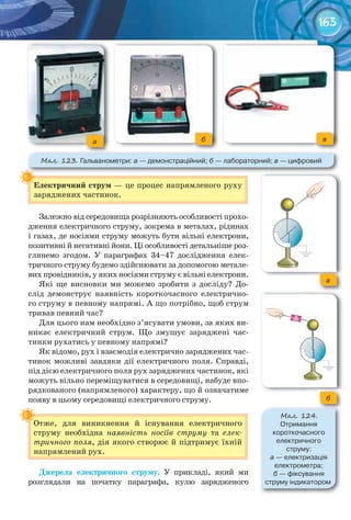 163
Електричний	струм	— це процес напрямленого руху
заряджених частинок.
Залежно від середовища розрізняють особливості прохо-
дження електричного струму, зокрема в металах, рідинах
і газах, де носіями струму можуть бути вільні електрони,
позитивні й негативні йони. Ці особливості детальніше роз-
глянемо згодом. У параграфах 34–47 дослідження елек-
тричного струму будемо здійснювати за допомогою метале-
вих провідників, у яких носіями струму є вільні електрони.
Які ще висновки ми можемо зробити з досліду? До-
слід демонструє наявність короткочасного електрично-
го струму в певному напрямі. А що потрібно, щоб струм
тривав певний час?
Для цього нам необхідно з’ясувати умови, за яких ви-
никає електричний струм. Що змушує заряджені час-
тинки рухатись у певному напрямі?
Як відомо, рух і взаємодія електрично заряджених час-
тинок можливі завдяки дії електричного поля. Справді,
під дією електричного поля рух заряджених частинок, які
можуть вільно переміщуватися в середовищі, набуде впо-
рядкованого (напрямленого) характеру, що й означатиме
появу в цьому середовищі електричного струму.
Отже, для виникнення й існування електричного
струму необхідна наявність носіїв струму та елек-
тричного поля, дія якого створює й підтримує їхній
напрямлений рух.
Джерела	 електричного	 струму. У прикладі, який ми
розглядали на початку параграфа, кулю зарядженого
Електричний	струм	
Отже, для виникнення й існування електричного
М��. 123. Гальванометри:	а —	демонстраційний;	б	—	лабораторний;	в —	цифровий
а б в
б
М��. 124.
Отримання	
короткочасного	
електричного	
струму:	
а	—	електризація	
електрометра;	
б	—	фіксування	
струму	індикатором
а
 