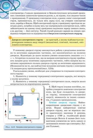 164
електрометра з’єднали провідником із Землею (оскільки металевий провід-
ник з неоновою лампочкою тримали рукою, а, як відомо, тіло людини також
є провідником). У провіднику електричне поле, а разом з ним і електричний
струм, припиняється, як тільки весь заряд кулі, що утворює електричне
поле, перейде в Землю. Щоб електричний струм у провіднику протікав як за-
вгодно довго, потрібно в ньому весь час підтримувати електричне поле, тобто
забезпечувати на одному кінці провідника надлишок заряду певного знака,
а на другому — його нестачу. Такий сталий розподіл зарядів на кінцях про-
відника створюється та підтримується джерелом електричного струму.
Джерело	електричного	струму	— це пристрій, у якому відбувається пе-
ретворення певного виду енергії (механічної, хімічної, теплової, світ-
лової) в електричну.
У кожному джерелі струму виконується робота з розділення позитив-
но та негативно заряджених частинок, які накопичуються на полюсах
джерела. Відповідно до цього полюси умовно позначають знаками «+» і
«–». Історично склалося так, що за напрям електричного струму прийма-
ють напрям руху позитивно заряджених частинок, тобто напрям від по-
зитивно зарядженого полюса джерела струму до негативно зарядженого.
(Незважаючи на те, що найчастіше вільними носіями струму є електрони
і їх напрям руху протилежний (мал. 125)).
Узагальнимо умови, необхідні для утворення та існування електрич-
ного струму:
1. Наявність у певному середовищі електричних зарядів, які можуть
у ньому рухатися.
2. Наявність у певному середовищі електричного поля, енергія якого
витрачається на переміщення зарядів.
3. Щоб струм існував постійно, по-
трібно утворити замкнене електричне
коло, що буде складатись із джере-
ла струму, споживачів електричної
енергії, вимикачів та інших елемен-
тів, з’єднаних провідниками.
Хімічні	 джерела	 струму. Найпо-
ширенішими джерелами струму є хі-
мічні. Перше найпростіше хімічне
джерело струму, яке не втратило сво-
го практичного значення й дотепер,
створив у 1799 р. італійський фізик
Алессандро Вольта й назвав його галь-
ванічним елементом на честь одного із
засновників вчення про електрику Луї-
джі Гальвані.
Джерело	електричного	струму	
витрачається на переміщення зарядів.витрачається на переміщення зарядів.
М��. 125. Напрям	електричного	струму
 