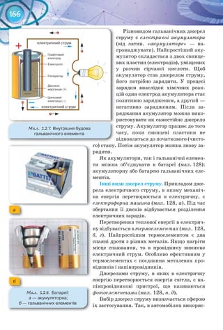 166
Різновидом гальванічних джерел
струму є електричні акумулятори
(від латин. «акумуляторе» — на-
громаджувати). Найпростіший аку-
мулятор складається з двох свинце-
вих пластин (електродів), уміщених
у розчин сірчаної кислоти. Щоб
акумулятор став джерелом струму,
його потрібно зарядити. У процесі
зарядки внаслідок хімічних реак-
цій один електрод акумулятора стає
позитивно зарядженим, а другий —
негативно зарядженим. Після за-
ряджання акумулятор можна вико-
ристовувати як самостійне джерело
струму. Акумулятор працює до того
часу, поки свинцеві пластини не
відновляться до початкового (чисто-
го) стану. Потім акумулятор можна знову за-
рядити.
Як акумулятори, так і гальванічні елемен-
ти можна об’єднувати в батареї (мал. 128):
акумуляторну або батарею гальванічних еле-
ментів.
Інші	види	джерел	струму. Прикладом дже-
рела електричного струму, в якому механіч-
на енергія перетворюється в електричну, є
електрофорна машина (мал. 128, а). Під час
обертання її дисків відбувається розділення
електричних зарядів.
Перетворення теплової енергії в електрич-
ну відбувається в термоелементах (мал. 128,
б, г). Найпростішим термоелементом є два
спаяні дроти з різних металів. Якщо нагріти
місце спаювання, то в провіднику виникне
електричний струм. Особливо ефективним у
термоелементах є поєднання металевих про-
відників і напівпровідників.
Джерелами струму, в яких в електричну
енергію перетворюється енергія світла, є на-
півпровідникові пристрої, що називаються
фотоелементами (мал. 128, в, д).
Вибір джерел струму визначається сферою
їх застосування. Так, в автомобілях викорис-
М��. 127. Внутрішня	будова	
гальванічного	елемента
М��. 128. Батареї:
	а	—	акумуляторна;	
б	—	гальванічних	елементів
а
б
 