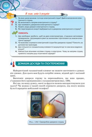 168
1.	 За	яких	умов	виникає	та	існує	електричний	струм?	Дайте	визначення	елек-
тричного	струму.
2.	 Як	визначають	напрям	електричного	струму?
3.	 Що	називають	джерелом	електричного	струму?
4.	 Назвіть	види	джерел	електричного	струму.
5.	 Які	перетворення	енергії	відбуваються	в	джерелах	електричного	струму?
ПоЯСніТЬ
1.	 Що	необхідно	зробити,	щоб	на	двох	електрометрах,	з’єднаних	металевим	
провідником,	підтримувати	рівні	за	значенням	і	протилежні	за	знаком	елек-
тричні	заряди?
2.	 Чи	можливо	отримати	електричний	струм	без	джерела	струму?	Поясніть	за	
допомогою	прикладів.
3.	 Що	спільного	в	гальванічному	елементі	й	акумуляторі	та	чим	вони	відрізня-
ються?
4.	 Найчастіше	вільними	носіями	струму	є	електрони.	Чому	за	напрям	струму	
прийнято	напрям	руху	позитивних	зарядів?
1.	 За	яких	умов	виникає	та	існує	електричний	струм?	Дайте	визначення	елек-
Найпростіший гальванічний елемент ви можете виготовити в домаш-
ніх умовах. Для цього вам будуть потрібні лимон, мідний дріт і залізний
цвях.
Виготовте джерело струму та переконайтеся, що воно працює,
з’єднавши його провідниками з гальванометром (мал. 130).
Які ще, на вашу думку, овочі та фрукти можна використовувати для
цього? Чи можна в такий спосіб отримати джерело, від якого можна
було б зарядити мобільний телефон?
М��. 130. Саморобне	джерело	струму
ДОМАШНІ ДОСЛІДИ ТА СПОСТЕРЕЖЕННЯДОМАШНІ ДОСЛІДИ ТА СПОСТЕРЕЖЕННЯДОМАШНІ ДОСЛІДИ ТА СПОСТЕРЕЖЕННЯ
 