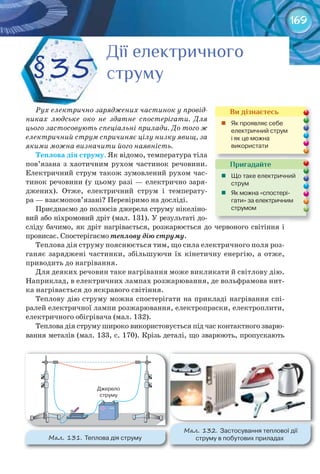 169
Рух електрично заряджених частинок у провід-
никах людське око не здатне спостерігати. Для
цього застосовують спеціальні прилади. До того ж
електричний струм спричиняє цілу низку явищ, за
якими можна визначити його наявність.
Теплова	дія	струму. Як відомо, температура тіла
пов’язана з хаотичним рухом частинок речовини.
Електричний струм також зумовлений рухом час-
тинок речовини (у цьому разі — електрично заря-
джених). Отже, електричний струм і температу-
ра — взаємопов’язані? Перевіримо на досліді.
Приєднаємо до полюсів джерела струму нікеліно-
вий або ніхромовий дріт (мал. 131). У результаті до-
сліду бачимо, як дріт нагрівається, розжарюється до червоного світіння і
провисає. Спостерігаємо теплову дію струму.
Теплова дія струму пояснюється тим, що сила електричного поля роз-
ганяє заряджені частинки, збільшуючи їх кінетичну енергію, а отже,
приводить до нагрівання.
Для деяких речовин таке нагрівання може викликати й світлову дію.
Наприклад, в електричних лампах розжарювання, де вольфрамова нит-
ка нагрівається до яскравого світіння.
Теплову дію струму можна спостерігати на прикладі нагрівання спі-
ралей електричної лампи розжарювання, електропраски, електроплити,
електричного обігрівача (мал. 132).
Теплова дія струму широко використовується під час контактного зварю-
вання металів (мал. 133, с. 170). Крізь деталі, що зварюють, пропускають
§35
Дії електричногоДії електричногоДії електричногоДії електричногоДії електричногоДії електричного
струмуструмуструму
Пригадайте
	 Що	таке	електричний	
струм
	 Як	можна	«спостері-
гати»	за	електричним	
струмом
Ви дізнаєтесь
	 Як	проявляє	себе	
електричний	струм	
і	як	це	можна	
використати
М��. 131. Теплова	дія	струму
М��. 132. Застосування	теплової	дії	
струму	в	побутових	приладах
 