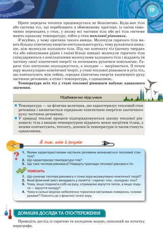 17
Проте передача теплоти продовжується не безкінечно. Будь-яке тіло
або система тіл, що перебувають в обмеженому просторі, із часом само-
чинно переходять у стан, у якому всі частини тіла або всі тіла системи
мають однакову температуру, тобто у стан теплової рівноваги.
З’ясуймо, у чому причина такого явища. Молекули гарячого тіла ма-
ють більшу кінетичну енергію поступального руху, тому рухаються швид-
ше, ніж молекули холодного тіла. Під час контакту тіл (дотику твердих
тіл або змішування рідин і газів) більш швидкі молекули гарячого тіла
співударяються з повільнішими молекулами холодного тіла і віддають їм
частину своєї кінетичної енергії та починають рухатися повільніше. Га-
ряче тіло поступово охолоджується, а холодне — нагрівається. З точки
зору молекулярно-кінетичної теорії, у стані теплової рівноваги в усіх тіл,
що контактують між собою, середня кінетична енергія хаотичного руху
частинок речовини, а отже і температура, є однаковою.
Температура	всіх	тіл	у	стані	теплової	рівноваги	набуває	однакового	
значення.
Підбиваємо підсумки
	 Температура — це фізична величина, що характеризує тепловий стан
речовини і визначається середньою кінетичною енергією хаотичного
руху частинок речовини.
	 У природі теплові процеси підпорядковуються закону теплової рів-
новаги: тіла з вищою температурою віддають менш нагрітим тілам, з
якими контактують, теплоту, допоки їх температури із часом стануть
однаковими.
1.	 Якими	характеристиками	частинок	речовини	визначається	тепловий	стан	
тіла?	
2.	 Що	характеризує	температура	тіла?
3.	 Що	таке	теплова	рівновага?	Наведіть	приклади	теплової	рівноваги	тіл.
ПоЯСніТЬ
1.	 Що	означає	теплова	рівновага	з	точки	зору	молекулярно-кінетичної	теорії?
2.	 Який	фізичний	зміст	вкладають	у	поняття:	«гаряче»	тіло,	«холодне»	тіло?
3.	 Чому,	якщо	подихати	собі	на	руку,	отримуємо	відчуття	тепла,	а	якщо	поду-
ти	—	відчуття	холоду?
4.	 Чому	в	сильні	морози	небезпечно	торкатися	металевих	поверхонь	голими	
руками?	Поясніть	це	з	фізичної	точки	зору.
1.	 Якими	характеристиками	частинок	речовини	визначається	тепловий	стан	
Проведіть дослід із гарячою та холодною водою, описаний на початку
параграфа.
Температура	всіх	тіл	у	стані	теплової	рівноваги	набуває	однакового	Температура	всіх	тіл	у	стані	теплової	рівноваги	набуває	однакового	
ДОМАШНІ ДОСЛІДИ ТА СПОСТЕРЕЖЕННЯДОМАШНІ ДОСЛІДИ ТА СПОСТЕРЕЖЕННЯДОМАШНІ ДОСЛІДИ ТА СПОСТЕРЕЖЕННЯ
 
