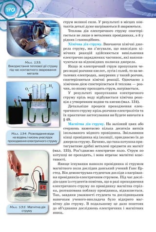 170
струм великої сили. У результаті в місцях кон-
тактів деталі дуже нагріваються й зварюються.
Теплова дія електричного струму спостері-
гається не лише в металевих провідниках, а й у
рідких і газоподібних.
Хімічна	дія	струму. Вивчаючи хімічні дже-
рела струму, ми з’ясували, що внаслідок хі-
мічних реакцій здійснюється вивільнення
електрично заряджених частинок, які накопи-
чуються на відповідних полюсах джерела.
Якщо ж електричний струм пропускати че-
рез водні розчини кислот, лугів і солей, то на ме-
талевих електродах, занурених у такий розчин,
спостерігаються хімічні реакції. Одночасно з
хімічною дією спостерігається й теплова — роз-
чин, по якому проходить струм, нагрівається.
У результаті пропускання електричного
струму крізь воду відбувається хімічна реак-
ція з утворенням водню та кисню (мал. 134).
Детальніше процеси проходження елек-
тричного струму крізь розчини електролітів та
їх практичне застосування ви будете вивчати в
§ 49.
Магнітна	дія	струму. На залізний цвях або
стержень намотаємо кілька десятків витків
ізольованого мідного провідника. Звільнивши
кінці провідника від ізоляції, приєднаємо їх до
джерела струму. Бачимо, що така котушка при-
тягуватиме дрібні металеві предмети як магніт
(мал. 135). Роз’єднаємо електричне коло. Струм по
котушці не проходить, і вона втрачає магнітні влас-
тивості.
Явище існування навколо провідника зі струмом
магнітного поля дослідив данський учений Ганс Ер-
стед. Він демонстрував студентам досліди з нагріван-
ня провідників електричним струмом. Під час дослі-
дів один із студентів помітив, що в разі проходження
електричного струму по провіднику магнітна стріл-
ка, розташована поблизу провідника, відхиляється.
Так, завдяки уважності студента та дослідницьким
навичкам ученого-викладача було відкрито маг-
нітну дію струму. В подальшому це дало поштовх
до об’єднання досліджень електричних і магнітних
явищ.
М��. 134. Розкладання	води	
на	водень	і	кисень	унаслідок	
проходження	електричного	струму
М��. 133.
Використання	теплової	дії	струму	
під	час	контактного	зварювання	
металів
М��. 135. Магнітна	дія	
струму
O2
H2
H2
O
 