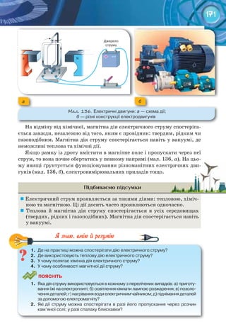 171
На відміну від хімічної, магнітна дія електричного струму спостеріга-
ється завжди, незалежно від того, яким є провідник: твердим, рідким чи
газоподібним. Магнітна дія струму спостерігається навіть у вакуумі, де
неможливі теплова та хімічні дії.
Якщо рамку із дроту вмістити в магнітне поле і пропускати через неї
струм, то вона почне обертатись у певному напрямі (мал. 136, а). На цьо-
му явищі ґрунтується функціонування різноманітних електричних дви-
гунів (мал. 136, б), електровимірювальних приладів тощо.
Підбиваємо підсумки
	Електричний струм проявляється за такими діями: тепловою, хіміч-
ною та магнітною. Ці дії досить часто проявляються одночасно.
	 Теплова й магнітна дія струму спостерігається в усіх середовищах
(твердих, рідких і газоподібних). Магнітна дія спостерігається навіть
у вакуумі.
1.	 Де	на	практиці	можна	спостерігати	дію	електричного	струму?
2.	 Де	використовують	теплову	дію	електричного	струму?
3.	 У	чому	полягає	хімічна	дія	електричного	струму?
4.	 У	чому	особливості	магнітної	дії	струму?
ПоЯСніТЬ
1.	 Яка	дія	струму	використовується	в	кожному	з	перелічених	випадків:	а)	приготу-
вання	їжі	на	електроплиті;	б)	освітлення	кімнати	лампою	розжарення;	в)	позоло-
чення	деталей;	г)	нагрівання	води	електричним	чайником;	д)	піднімання	деталей	
за	допомогою	електромагніту?
2.	 Які	дії	 струму	 можна	 спостерігати	 в	 разі	 його	 пропускання	 через	 розчин	
кам’яної	солі;	у	разі	спалаху	блискавки?
1.	 Де	на	практиці	можна	спостерігати	дію	електричного	струму?
му явищі ґрунтується функціонування різноманітних електричних дви-му явищі ґрунтується функціонування різноманітних електричних дви-
а б
М��. 136. Електричні	двигуни:	а	—	схема	дії;	
б	—	різні	конструкції	електродвигунів
 
