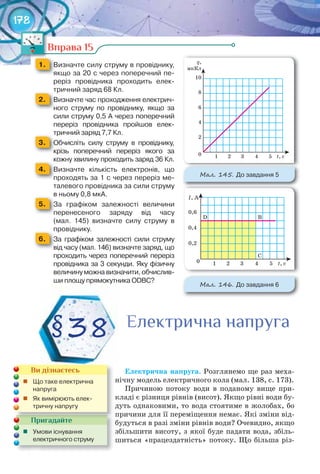 178
Вправа 15
1. 	 Визначте	силу	струму	в	провіднику,	
якщо	за	20	с	через	поперечний	пе-
реріз	 провідника	 проходить	 елек-
тричний	заряд	68	Кл.тричний	заряд	68	Кл.
2. 	 Визначте	час	проходження	електрич-
ного	 струму	 по	 провіднику,	 якщо	 за	
сили	струму	0,5	А	через	поперечний	
переріз	 провідника	 пройшов	 елек-
тричний	заряд	7,7	Кл.тричний	заряд	7,7	Кл.
3. 	 Обчисліть	 силу	 струму	 в	 провіднику,	
крізь	 поперечний	 переріз	 якого	 за	
кожну	хвилину	проходить	заряд	36	Кл.кожну	хвилину	проходить	заряд	36	Кл.
4. 	 Визначте	 кількість	 електронів,	 що	
проходять	за	1	с	через	переріз	ме-
талевого	провідника	за	сили	струму	
в	ньому	0,8	мкА.в	ньому	0,8	мкА.
5. 	 За	 графіком	 залежності	 величини	
перенесеного	 заряду	 від	 часу	
(мал.	 145)	 визначте	 силу	 струму	 в	
провіднику.провіднику.
6. 	 За	 графіком	 залежності	 сили	 струму	
від	часу	(мал.	146)	визначте	заряд,	що	
проходить	через	поперечний	переріз	
провідника	за	3	секунди.	Яку	фізичну	
величину	можна	визначити,	обчислив-
ши	площу	прямокутника	ОDВС?
Електрична	напруга. Розглянемо ще раз меха-
нічну модель електричного кола (мал. 138, с. 173).
Причиною потоку води в поданому вище при-
кладі є різниця рівнів (висот). Якщо рівні води бу-
дуть однаковими, то вода стоятиме в жолобах, бо
причини для її переміщення немає. Які зміни від-
будуться в разі зміни рівнів води? Очевидно, якщо
збільшити висоту, з якої буде падати вода, збіль-
шиться «працездатність» потоку. Що більша різ-
Вправа 15Вправа 15
М��. 145. До	завдання	5
М��. 146. До	завдання	6
§38 Електрична напругаЕлектрична напругаЕлектрична напруга
Пригадайте
	 Умови	існування	
електричного	струму
Пригадайте
Ви дізнаєтесь
	 Що	таке	електрична	
напруга
	 Як	вимірюють	елек-
тричну	напругу
 