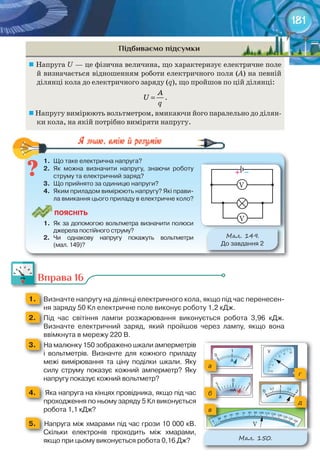 181
Підбиваємо підсумки
	Напруга U — це фізична величина, що характеризує електричне поле
й визначається відношенням роботи електричного поля (А) на певній
ділянці кола до електричного заряду (q), що пройшов по цій ділянці:
A
U
q
= .
	Напругу вимірюють вольтметром, вмикаючи його паралельно до ділян-
ки кола, на якій потрібно виміряти напругу.
1.	 Що	таке	електрична	напруга?
2.	 Як	 можна	 визначити	 напругу,	 знаючи	 роботу	
струму	та	електричний	заряд?
3.	 Що	прийнято	за	одиницю	напруги?	
4.	 Яким	приладом	вимірюють	напругу?	Які	прави-
ла	вмикання	цього	приладу	в	електричне	коло?
ПоЯСніТЬ
1.	 Як	за	допомогою	вольтметра	визначити	полюси	
джерела	постійного	струму?
2.	 Чи	 однакову	 напругу	 покажуть	 вольтметри	
(мал.	149)?
М��. 149.
До	завдання	2
1.	 Що	таке	електрична	напруга?
Вправа 16
1. 	 Визначте	напругу	на	ділянці	електричного	кола,	якщо	під	час	перенесен-
ня	заряду	50	Кл	електричне	поле	виконує	роботу	1,2	кДж.ня	заряду	50	Кл	електричне	поле	виконує	роботу	1,2	кДж.ня	заряду	50	Кл	електричне	поле	виконує	роботу	1,2	кДж.
2. 	 Під	 час	 світіння	 лампи	 розжарювання	 виконується	 робота	 3,96	 кДж.	
Визначте	 електричний	 заряд,	 який	 пройшов	 через	 лампу,	 якщо	 вона	
ввімкнута	в	мережу	220	В.ввімкнута	в	мережу	220	В.
3. 			На	малюнку	150	зображено	шкали	амперметрів	
і	 вольтметрів.	 Визначте	 для	 кожного	 приладу	
межі	 вимірювання	 та	 ціну	 поділки	 шкали.	 Яку	
силу	 струму	 показує	 кожний	 амперметр?	 Яку	
напругу	показує	кожний	вольтметр?
4. 			Яка	напруга	на	кінцях	провідника,	якщо	під	час	
проходження	по	ньому	заряду	5	Кл	виконується	
робота	1,1	кДж?
5. 		Напруга	між	хмарами	під	час	грози	10	000	кВ.	
Скільки	 електронів	 проходить	 між	 хмарами,	
якщо	при	цьому	виконується	робота	0,16	Дж?
Вправа 16
М��. 150.
а
г
б
д
в
+			–
V
V
V
 