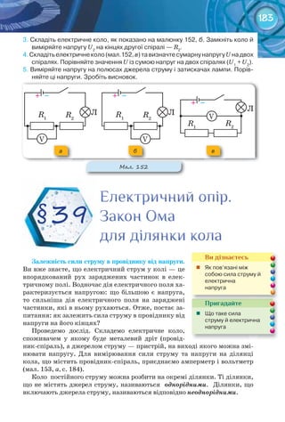 183
3.	Складіть	електричне	коло,	як	показано	на	малюнку	152,	б.	Замкніть	коло	й	
виміряйте	напругу	U2
	на	кінцях	другої	спіралі	—	R2
.
4.	Складіть	електричне	коло	(мал.152,	в)	та	визначте	сумарну	напругу	U	на	двох	
спіралях.	Порівняйте	значення	U	із	сумою	напруг	на	двох	спіралях	(U1
	+	U2
).
5.	Виміряйте	напругу	на	полюсах	джерела	струму	і	затискачах	лампи.	Порів-
няйте	ці	напруги.	Зробіть	висновок.
Залежність	сили	струму	в	провіднику	від	напруги.
Ви вже знаєте, що електричний струм у колі — це
впорядкований рух заряджених частинок в елек-
тричному полі. Водночас дія електричного поля ха-
рактеризується напругою: що більшою є напруга,
то сильніша дія електричного поля на заряджені
частинки, які в ньому рухаються. Отже, постає за-
питання: як залежить сила струму в провіднику від
напруги на його кінцях?
Проведемо дослід. Складемо електричне коло,
споживачем у якому буде металевий дріт (провід-
ник-спіраль), а джерелом струму — пристрій, на виході якого можна змі-
нювати напругу. Для вимірювання сили струму та напруги на ділянці
кола, що містить провідник-спіраль, приєднаємо амперметр і вольтметр
(мал. 153, а, с. 184).
Коло постійного струму можна розбити на окремі ділянки. Ті ділянки,
що не містять джерел струму, називаються однорідними. Ділянки, що
включають джерела струму, називаються відповідно неоднорідними.
Електричний опір.Електричний опір.Електричний опір.
Закон ОмаЗакон ОмаЗакон Ома
для ділянки коладля ділянки коладля ділянки кола
§39
Пригадайте
	 Що	таке	сила	
струму	й	електрична	
напруга
Ви дізнаєтесь
	 Як	пов’язані	між	
собою	сила	струму	й	
електрична	
напруга
+			–
R2
ЛR1
V
V
+			–
R2
ЛR1
V
V
+			–
R2
Л
R1
V
V
М��. 152
а б в
 
