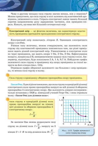 185
Чому в другому випадку сила струму значно менша, ніж у першому?
Можна припустити, що сила струму в колі залежить від властивостей про-
відника, увімкненого в коло. Спіраль електричної лампи чинить більший
спротив напрямленому руху заряджених частинок, ніж провідник-спі-
раль. Кажуть, що вона має більший електричний опір.
Електричний	опір — це фізична величина, що характеризує власти-
вість провідника протидіяти проходженню електричного струму.
Електричний опір позначають літерою R. Одиницею електричного
опору є ом (Ом).
Увівши таку величину, можна стверджувати, що залежність сили
струму від властивостей провідника пояснюється тим, що різні провід-
ники мають різний електричний опір. Умикатимемо в електричне коло
по черзі провідники, що мають опори 1 Ом, 2 Ом, 3 Ом. Зафіксувавши
напругу, наприклад 2 В, вимірюватимемо щоразу силу струму в колі. Ам-
перметр, відповідно, буде показувати 2 А, 1 А, 0,7 А. Побудуємо графік
залежності сили струму в провіднику від опору провідника за сталої на-
пруги на його кінцях (мал. 155).
Отримали графік оберненої залежності: що більшим є опір провідни-
ка, то менша сила струму в ньому.
Сила струму в провіднику обернено пропорційна опору провідника.
Закон	Ома. З дослідів встановлено, що сила струму в однорідній ділянці
електричного кола прямо пропорційна напрузі на цій ділянці й обернено
пропорційна її електричному опору. Цю залежність уперше експеримен-
тально встановив у 1826 р. німецький учений Георг Ом, і вона отримала
назву «Закон	Ома	для	ділянки	кола»:
сила струму в однорідній ділянці кола
прямо пропорційна напрузі на кінцях
цієї ділянки та обернено пропорційна її
електричному опору:
U
I
R
= .
За законом Ома можна розрахувати силу
струму на ділянці кола
U
I
R
= , напругу на її
кінцях U I R= ⋅ та опір ділянки кола
U
R
I
= .
Електричний	опір
Сила струму в провіднику обернено пропорційна опору провідника.
сила струму в однорідній ділянці кола
М��. 155. Графік	залежності	
сили	струму	від	опору
 