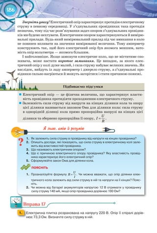 186
Звернітьувагу!Електричнийопірхарактеризуєпротидіюелектричному
струму в певному середовищі. У з’єднувальних провідниках така протидія
незначна, тому під час розв’язування задач опором з’єднувальних провідни-
ків ми будемо нехтувати. Електричним опором характеризуються й вимірю-
вальні прилади. Будь-який вимірювальний прилад під час вмикання в коло
не повинен впливати на значення вимірюваної величини. Тому амперметр
конструюють так, щоб його електричний опір був якомога меншим, нато-
мість опір вольтметра — якомога більшим.
І найголовніше. Якщо замкнути електричне коло, що не міститиме спо-
живача, може настати коротке замикання. Це випадок, за якого елек-
тричний опір у колі дуже малий, і сила струму набуває великих значень. Як
наслідок, вийдуть із ладу амперметр і джерело струму, а з’єднувальні про-
відники сильно нагріються й можуть загорітися і стати причиною пожежі.
Підбиваємо підсумки
	Електричний опір — це фізична величина, що характеризує власти-
вість провідника протидіяти проходженню електричного струму.
	Залежність сили струму від напруги на кінцях ділянки кола та опору
цієї ділянки називається законом Ома для ділянки кола: сила струму
в однорідній ділянці кола прямо пропорційна напрузі на кінцях цієї
ділянки та обернено пропорційна її опору,
U
I
R
= .
1.	 Як	залежить	сила	струму	в	провіднику	від	напруги	на	кінцях	провідника?
2.	 Опишіть	досліди,	які	показують,	що	сила	струму	в	електричному	колі	зале-
жить	від	властивостей	провідника.
3.	 Що	називають	електричним	опором?
4.	 Що	є	причиною	електричного	опору	провідника?	Яку	властивість	провід-
ника	характеризує	його	електричний	опір?
5.	 Сформулюйте	закон	Ома	для	ділянки	кола.
ПоЯСніТЬ
1.	 Проаналізуйте	формулу	
U
R
I
= .	Чи	можна	вважати,	що	опір	ділянки	елек-
тричного	кола	залежить	від	сили	струму	в	ній	та	напруги	на	її	кінцях?	Пояс-
ніть.
2.	 Чи	можна	від	батареї	акумуляторів	напругою	12	В	отримати	у	провіднику	
силу	струму	140	мА,	якщо	опір	провідника	дорівнює	100	Ом?
1.	 Як	залежить	сила	струму	в	провіднику	від	напруги	на	кінцях	провідника?
Вправа 17
1. 	 Електрична	плитка	розрахована	на	напругу	220	В.	Опір	її	спіралі	дорів-
нює	73,3	Ом.	Визначте	силу	струму	в	ній.
наслідок, вийдуть із ладу амперметр і джерело струму, а з’єднувальні про-наслідок, вийдуть із ладу амперметр і джерело струму, а з’єднувальні про-
відники сильно нагріються й можуть загорітися і стати причиною пожежі.відники сильно нагріються й можуть загорітися і стати причиною пожежі.
Вправа 17
 