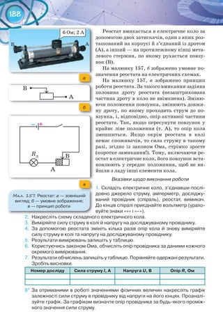 188
Реостат вмикається в електричне коло за
допомогою двох затискачів, один з яких роз-
ташований на корпусі й з’єднаний із дротом
(А), а інший — на протилежному кінці мета-
левого стержня, по якому рухається повзу-
нок (В).
На малюнку 157, б зображено умовне по-
значення реостата на електричних схемах.
На малюнку 157, в зображено принцип
роботи реостата. За такого вмикання задіяна
половина дроту реостата (незаштрихована
частина дроту в коло не ввімкнена). Зміню-
ючи положення повзунка, змінюють довжи-
ну дроту, по якому проходить струм до по-
взунка, і, відповідно, опір активної частини
реостата. Так, якщо пересунути повзунок у
крайнє ліве положення (т. А), то опір кола
зменшиться. Якщо окрім реостата в колі
немає споживачів, то сила струму в такому
разі, згідно із законом Ома, стрімко зросте
(коротке замикання!). Тому, включаючи ре-
остат в електричне коло, його повзунок вста-
новлюють у середнє положення, щоб не ви-
йшли з ладу інші елементи кола.
Вказівки щодо виконання роботи
1.	Складіть	електричне	коло,	з’єднавши	послі-
довно	джерело	струму,	амперметр,	досліджу-
ваний	 провідник	 (спіраль),	 реостат,	 вимикач.	
До	кінців	спіралі	приєднайте	вольтметр	(урахо-
вуйте	знаки	«+»	і	«–»).
2.	 Накресліть	схему	складеного	електричного	кола.
3.	 Виміряйте	силу	струму	в	колі	й	напругу	на	досліджуваному	провіднику.
4.	 За	допомогою	реостата	змініть	кілька	разів	опір	кола	й	знову	виміряйте	
силу	струму	в	колі	та	напругу	на	досліджуваному	провіднику.
5.	 Результати	вимірювань	запишіть	у	таблицю.
6.	 Користуючись	законом	Ома,	обчисліть	опір	провідника	за	даними	кожного	
окремого	вимірювання.
7.	 Результати	обчислень	запишіть	у	таблицю.	Порівняйте	одержані	результати.	
Зробіть	висновки.
номер	досліду Сила	струму	І,	а напруга	U,	в опір	R,	ом
8*.	За	отриманими	в	роботі	значеннями	фізичних	величин	накресліть	графік	
залежності	сили	струму	в	провіднику	від	напруги	на	його	кінцях.	Проаналі-
зуйте	графік.	За	графіком	визначте	опір	провідника	за	будь-якого	проміж-
ного	значення	сили	струму.
М��. 157. Реостат:	а —	зовнішній	
вигляд;	б —	умовне	зображення;	
в	—	принцип	роботи
а
б
в
– +
RЛ
А
В
А
В
 