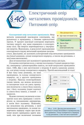 189
§40
Електричний опірЕлектричний опірЕлектричний опірЕлектричний опірЕлектричний опірЕлектричний опір
металевих провідників.металевих провідників.металевих провідників.металевих провідників.металевих провідників.металевих провідників.металевих провідників.металевих провідників.металевих провідників.
Питомий опірПитомий опірПитомий опір
Електричний	опір	металевих	провідників. Опір
металів зумовлений взаємодією електронів, що
рухаються в провіднику, з йонами кристалічної
ґратки. У процесі взаємодії електрони втрачають
частину енергії, яку вони отримують в електрич-
ному полі. Ця енергія перетворюється у внутріш-
ню енергію. Відповідно, в результаті проходження
електричного струму металевий провідник нагріва-
ється. Дослідимо, як залежить електричний опір металевих провідників
від їхньої довжини, площі поперечного перерізу, а також від речовини, з
якої вони виготовлені.
Для встановлення цієї залежності проведемо низку дослідів.
Складемо електричне коло, у якому послідовно з’єднані джерело стру-
му, амперметр і демонстраційна панель, на якій закріплені провідники
(мал. 158). Два з них виготовлені з ніхрому й мають однакову довжи-
ну, але різну площу поперечного перерізу. Третій виготовлений зі сталі
й має таку саму довжину, як інші
провідники, та площу поперечного
перерізу, як у другого провідника
з ніхрому. Прилад сконструйовано
таким чином, що можна включати
в електричне коло як увесь провід-
ник (контакти з лівого боку панелі),
так і його половину (один контакт
із лівого боку панелі, а інший — із
правого).
Будемо спочатку включати в елек-
тричне коло весь провідник і спосте-
рігати за показаннями амперметра,
а потім його половину. Помітимо,
що незалежно від речовини, з якої
виготовлено провідник, та площі по-
перечного перерізу струм при вклю-
ченні всього провідника вдвічі мен-
ший, ніж при включенні половини
Пригадайте
	 Закон	Ома
	 Що	таке	
електричний	опір
Пригадайте
Ви дізнаєтесь
	 Що	таке	питомий	опір
М��. 158. Дослід	для	визначення	
залежності	опору	металевого	провідника	від	
його	довжини,	площі	поперечного	перерізу	
та	від	речовини,	з	якої	він	виготовлений
 