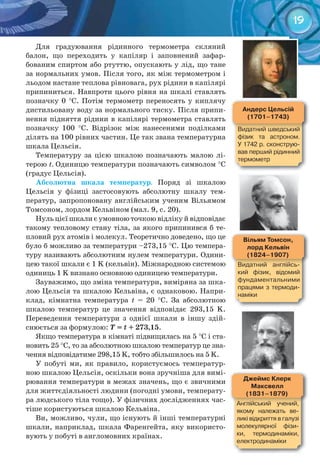 19
вільям	Томсон,	
лорд	Кельвін
(1824–1907)
Видатний	 англійсь-
кий	 фізик,	 відомий	
фундаментальними	
працями	 з	 термоди-
наміки
андерс	Цельсій
(1701–1743)
Видатний	шведський	
фізик	 та	 астроном.	
У	1742	р.	сконструю-
вав	перший	рідинний	
термометр
Джеймс	Клерк	
Максвелл
(1831–1879)
Англійський	 учений,	
якому	 належать	 ве-
ликі	відкриття	в	галузі	
молекулярної	 фізи-
ки,	 термодинаміки,	
електродинаміки
Для градуювання рідинного термометра скляний
балон, що переходить у капіляр і заповнений зафар-
бованим спиртом або ртуттю, опускають у лід, що тане
за нормальних умов. Після того, як між термометром і
льодом настане теплова рівновага, рух рідини в капілярі
припиниться. Навпроти цього рівня на шкалі ставлять
позначку 0 °С. Потім термометр переносять у киплячу
дистильовану воду за нормального тиску. Після припи-
нення підняття рідини в капілярі термометра ставлять
позначку 100 °С. Відрізок між нанесеними поділками
ділять на 100 рівних частин. Це так звана температурна
шкала Цельсія.
Температуру за цією шкалою позначають малою лі-
терою t. Одиницю температури позначають символом °С
(градус Цельсія).
Абсолютна	 шкала	 температур. Поряд зі шкалою
Цельсія у фізиці застосовують абсолютну шкалу тем-
ператур, запропоновану англійським ученим Вільямом
Томсоном, лордом Кельвіном (мал. 9, с. 20).
Нуль цієї шкали є умовною точкою відліку й відповідає
такому тепловому стану тіла, за якого припинився б те-
пловий рух атомів і молекул. Теоретично доведено, що це
було б можливо за температури –273,15 °С. Цю темпера-
туру називають абсолютним нулем температури. Одини-
цею такої шкали є 1 K (кельвін). Міжнародною системою
одиниць 1 K визнано основною одиницею температури.
Зауважимо, що зміна температури, виміряна за шка-
лою Цельсія та шкалою Кельвіна, є однаковою. Напри-
клад, кімнатна температура t = 20 °С. За абсолютною
шкалою температур це значення відповідає 293,15 K.
Переведення температури з однієї шкали в іншу здій-
снюється за формулою:	T	=	t	+	273,15.
Якщо температура в кімнаті підвищилась на 5 °С і ста-
новить 25 °С, то за абсолютною шкалою температур це зна-
чення відповідатиме 298,15 K, тобто збільшилось на 5 K.
У побуті ми, як правило, користуємось температур-
ною шкалою Цельсія, оскільки вона зручніша для вимі-
рювання температури в межах значень, що є звичними
для життєдіяльності людини (погодні умови, температу-
ра людського тіла тощо). У фізичних дослідженнях час-
тіше користуються шкалою Кельвіна.
Ви, можливо, чули, що існують й інші температурні
шкали, наприклад, шкала Фаренгейта, яку використо-
вують у побуті в англомовних країнах.
 