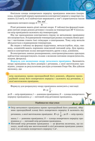 191
Оскільки площа поперечного перерізу провідника невелика (напри-
клад, поперечний переріз провідників електричної мережі у квартирі ста-
новить 2,5 мм2
), то її найчастіше виражають у мм2
і користуються такою
одиницею питомого опору:
2
Ом мм
1
м
⋅
.
Різні речовини мають різні питомі опори. У таблиці (на форзаці) наве-
дено питомі опори деяких речовин і сплавів за температури 20 °С (оскіль-
ки опір провідників залежить від температури).
Під час проходження електричного струму по металевому провіднику
він нагрівається. З підвищенням температури розмах коливань йонів зрос-
тає і частішими стають їхні співудари з електронами. Тому опір металів
збільшується з підвищенням температури.
Як видно з таблиці на форзаці підручника, метали (срібло, мідь, сви-
нець, алюміній) мають порівняно невеликий питомий опір. Для провід-
ників в електричних колах використовують дроти з міді, алюмінію.
В електричних лампах розжарювання, електронагрівальних приладах
найчастіше використовують сплави з великим питомим опором (нікелін,
ніхром, фехраль).
Формула	 для	 визначення	 опору	 металевого	 провідника. Залежність
опору провідника від його розмірів і речовини, з якої виготовлено про-
відник, уперше за результатами дослідів установив Георг Ом. Він дійшов
висновку, що
опір провідника прямо пропорційний його довжині, обернено пропо-
рційний площі його поперечного перерізу і залежить від речовини, з
якої виготовлено провідник.
Формулу для розрахунку опору провідника записують у вигляді:
l
R
S
= ρ⋅ ,
де R — опір провідника; l — довжина провідника; S — площа поперечного
перерізу провідника; r — питомий опір речовини провідника.
Підбиваємо підсумки
	Опір металевого провідника прямо пропорційний його довжині, обер-
нено пропорційний площі його поперечного перерізу й залежить від
речовини, з якої виготовлено провідник:
l
R
S
= ρ⋅ , де R — опір провід-
ника; l — довжина провідника; S — площа поперечного перерізу про-
відника; r — питомий опір речовини провідника.
	Питомий опір речовини провідника — це фізична величина, що по-
казує, який опір має виготовлений із цієї речовини провідник довжи-
ною 1 м і площею поперечного перерізу 1 м2
.
опір провідника прямо пропорційний його довжині, обернено пропо-
— площа поперечного— площа поперечного
— питомий опір речовини провідника.
 