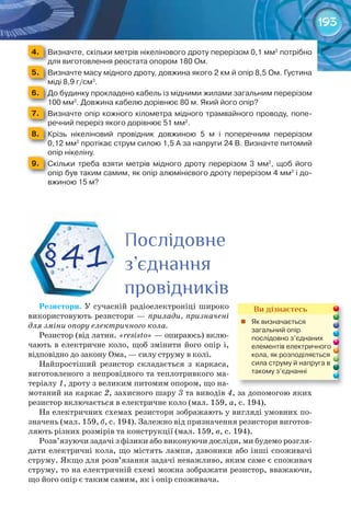 193
4. 	 Визначте,	скільки	метрів	нікелінового	дроту	перерізом	0,1	мм2
	потрібно	
для	виготовлення	реостата	опором	180	Ом.для	виготовлення	реостата	опором	180	Ом.для	виготовлення	реостата	опором	180	Ом.
5. 	 Визначте	масу	мідного	дроту,	довжина	якого	2	км	й	опір	8,5	Ом.	Густина	
міді	8,9	г/см3
.міді	8,9	г/смміді	8,9	г/см
6. 	 До	будинку	прокладено	кабель	із	мідними	жилами	загальним	перерізом	
100	мм2
.	Довжина	кабелю	дорівнює	80	м.	Який	його	опір?100	мм100	мм
7. 	 Визначте	опір	кожного	кілометра	мідного	трамвайного	проводу,	попе-
речний	переріз	якого	дорівнює	51	мм2
.речний	переріз	якого	дорівнює	51	ммречний	переріз	якого	дорівнює	51	мм
8. 	 Крізь	 нікеліновий	 провідник	 довжиною	 5	 м	 і	 поперечним	 перерізом	
0,12	мм2
	протікає	струм	силою	1,5	А	за	напруги	24	В.	Визначте	питомий	
опір	нікеліну.опір	нікеліну.
9. 	 Скільки	 треба	 взяти	 метрів	 мідного	 дроту	 перерізом	 3	 мм2
,	 щоб	 його	
опір	був	таким	самим,	як	опір	алюмінієвого	дроту	перерізом	4	мм2
	і	до-
вжиною	15	м?
Резистори. У сучасній радіоелектроніці широко
використовують резистори — прилади, призначені
для зміни опору електричного кола.
Резистор (від латин. «resisto» — опираюсь) вклю-
чають в електричне коло, щоб змінити його опір і,
відповідно до закону Ома, — силу струму в колі.
Найпростіший резистор складається з каркаса,
виготовленого з непровідного та теплотривкого ма-
теріалу 1, дроту з великим питомим опором, що на-
мотаний на каркас 2, захисного шару 3 та виводів 4, за допомогою яких
резистор включається в електричне коло (мал. 159, а, с. 194).
На електричних схемах резистори зображають у вигляді умовних по-
значень (мал. 159, б, с. 194). Залежно від призначення резистори виготов-
ляють різних розмірів та конструкції (мал. 159, в, с. 194).
Розв’язуючи задачі з фізики або виконуючи досліди, ми будемо розгля-
дати електричні кола, що містять лампи, дзвоники або інші споживачі
струму. Якщо для розв’язання задачі неважливо, яким саме є споживач
струму, то на електричній схемі можна зображати резистор, вважаючи,
що його опір є таким самим, як і опір споживача.
§41
ПослідовнеПослідовнеПослідовне
з’єднанняз’єднанняз’єднання
провідниківпровідниківпровідниківпровідниківпровідниківпровідниківпровідниківпровідниківпровідників
Ви дізнаєтесь
	 Як	визначається	
загальний	опір	
послідовно	з’єднаних	
елементів	електричного	
кола,	як	розподіляється	
сила	струму	й	напруга	в	
такому	з’єднанні
 