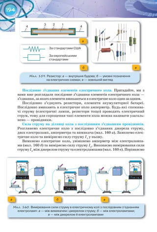 194
Послідовне	 з’єднання елементів	 електричного	 кола. Пригадайте, ми з
вами вже розглядали послідовне з’єднання елементів електричного кола —
з’єднання, за якого елементи вмикаються в електричне коло один за одним.
Послідовно з’єднують резистори, елементи акумуляторної батареї.
Послідовно вмикають в електричне коло амперметр. Будь-які спожива-
чі струму (електричні лампи, резистори тощо) проводять електричний
струм, тому для спрощення такі елементи кола можна називати узагаль-
нено — провідники.
Сила	струму	на	ділянці	кола	з	послідовним	з’єднанням	провідників.
Розглянемо електричне коло з послідовно з’єднаних джерела струму,
двох електроламп, амперметра та вимикача (мал. 160 а). Замкнемо елек-
тричне коло та виміряємо силу струму I1
у ньому.
Вимкнемо електричне коло, увімкнемо амперметр між електролампа-
ми (мал. 160 б) та виміряємо силу струму I2
. Виконаємо вимірювання сили
струмуI3
міжджереломструмутаелектролампами(мал. 160 в).Порівняємо
а б в
М��. 160. Вимірювання	сили	струму	в	електричному	колі	з	послідовним	з’єднанням
	електроламп:	а	—	між	вимикачем	і	джерелом	струму;	б	—	між	електролампами;	
в	—	між	джерелом	й	електролампами
М��. 159. Резистор:	а	—	внутрішня	будова;	б	—	умовні	позначення	
на	електричних	схемах;	в	—	зовнішній	вигляд
123
4 4
12
44
3
За	стандартами	США
За	європейськими	
стандартами
а
вб
 