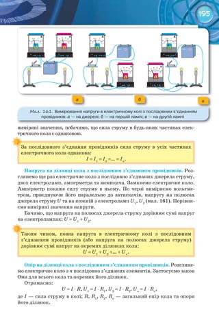 195
виміряні значення, побачимо, що сила струму в будь-яких частинах елек-
тричного кола є однаковою.
За послідовного з’єднання провідників сила струму в усіх частинах
електричного кола однакова:
I = I1
= I2
=… = In
.
Напруга	на	ділянці	кола	з	послідовним	з’єднанням	провідників. Роз-
глянемо ще раз електричне коло з послідовно з’єднаних джерела струму,
двох електроламп, амперметра та вимикача. Замкнемо електричне коло.
Амперметр покаже силу струму в ньому. По черзі виміряємо вольтме-
тром, приєднуючи його паралельно до затискачів, напругу на полюсах
джерела струму U та на кожній з електроламп U1
, U2
(мал. 161). Порівня-
ємо виміряні значення напруги.
Бачимо, що напруга на полюсах джерела струму дорівнює сумі напруг
на електролампах: U = U1
+ U2
.
Таким чином, повна напруга в електричному колі з послідовним
з’єднанням провідників (або напруга на полюсах джерела струму)
дорівнює сумі напруг на окремих ділянках кола:
U = U1
+ U2
+… + Un
.
Опір	на	ділянці	кола	з	послідовним	з’єднанням	провідників. Розгляне-
мо електричне коло з n послідовно з’єднаних елементів. Застосуємо закон
Ома для всього кола та окремих його ділянок.
Отримаємо:
U = I ⋅ R, U1
= I ⋅ R1
, U2
= I ⋅ R2
, Un
= I ⋅ Rn
,
де I — сила струму в колі; R, R1
, R2
, Rn
— загальний опір кола та опори
його ділянок.
За послідовного з’єднання провідників сила струму в усіх частинах
Таким чином, повна напруга в електричному колі з послідовним
а б в
М��. 161. Вимірювання	напруги	в	електричному	колі	з	послідовним	з’єднанням	
провідників:	а	—	на	джерелі;	б	—	на	першій	лампі;	в	—	на	другій	лампі
 