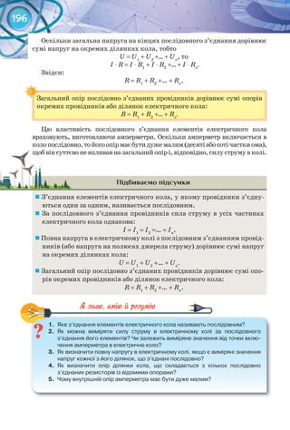 196
Оскільки загальна напруга на кінцях послідовного з’єднання дорівнює
сумі напруг на окремих ділянках кола, тобто
U = U1
+ U2
+… + Un
, то
I ⋅ R = I ⋅ R1
+ I ⋅ R2
+… + I ⋅ Rn
.
Звідси:
R = R1
+ R2
+… + Rn
.
Загальний опір послідовно з’єднаних провідників дорівнює сумі опорів
окремих провідників або ділянок електричного кола:
R = R1
+ R2
+… + Rn
.
Цю властивість послідовного з’єднання елементів електричного кола
враховують, виготовляючи амперметри. Оскільки амперметр включається в
колопослідовно,тойогоопірмаєбутидужемалим(десятіабосотічасткиома),
щоб він суттєво не впливав на загальний опір і, відповідно, силу струму в колі.
Підбиваємо підсумки
	З’єднання елементів електричного кола, у якому провідники з’єдну-
ються один за одним, називається послідовним.
	За послідовного з’єднання провідників сила струму в усіх частинах
електричного кола однакова:
I = I1
= I2
=… = In
.
	Повна напруга в електричному колі з послідовним з’єднанням провід-
ників (або напруга на полюсах джерела струму) дорівнює сумі напруг
на окремих ділянках кола:
U = U1
+ U2
+… + Un
.
	Загальний опір послідовно з’єднаних провідників дорівнює сумі опо-
рів окремих провідників або ділянок електричного кола:
R = R1
+ R2
+… + Rn
.
1.	 Яке	з’єднання	елементів	електричного	кола	називають	послідовним?
2.	 Як	 можна	 виміряти	 силу	 струму	 в	 електричному	 колі	 за	 послідовного	
з’єднання	його	елементів?	Чи	залежить	виміряне	значення	від	точки	вклю-
чення	амперметра	в	електричне	коло?
3.	 Як	визначити	повну	напругу	в	електричному	колі,	якщо	є	виміряні	значення	
напруг	кожної	з	його	ділянок,	що	з’єднані	послідовно?
4.	 Як	 визначити	 опір	 ділянки	 кола,	 що	 складається	 з	 кількох	 послідовно	
з’єднаних	резисторів	із	відомими	опорами?
5.	 Чому	внутрішній	опір	амперметра	має	бути	дуже	малим?
1.	 Яке	з’єднання	елементів	електричного	кола	називають	послідовним?
Загальний опір послідовно з’єднаних провідників дорівнює сумі опорів
щоб він суттєво не впливав на загальний опір і, відповідно, силу струму в колі.щоб він суттєво не впливав на загальний опір і, відповідно, силу струму в колі.
 
