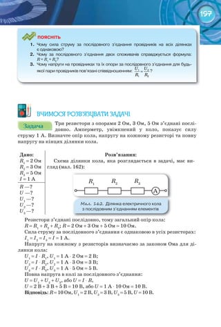 197
ПоЯСніТЬ
1.	 Чому	 сила	 струму	 за	 послідовного	 з’єднання	 провідників	 на	 всіх	 ділянках	
є	однаковою?
2.	 Чому	 за	 послідовного	 з’єднання	 двох	 споживачів	 справджується	 формула:	
R	=	R1	
+	R2
?
3.	 Чому	напруги	на	провідниках	та	їх	опори	за	послідовного	з’єднання	для	будь-
якої	пари	провідників	пов’язані	співвідношенням:	
U U
R R
=1 2
1 2
?
ВЧИМОСЯ РОЗВ’ЯЗУВАТИ ЗАДАЧІ
ЗадачаЗадачаЗадачаЗадачаЗадачаЗадача Три резистори з опорами 2 Ом, 3 Ом, 5 Ом з’єднані послі-
довно. Амперметр, увімкнений у коло, показує силу
струму 1 А. Визначте опір кола, напругу на кожному резисторі та повну
напругу на кінцях ділянки кола.
Дано:
R1
= 2 Ом
R2
= 3 Ом
R3
= 5 Ом
I = 1 А
Розв’язання:
Схема ділянки кола, яка розглядається в задачі, має ви-
гляд (мал. 162):
А
R1
R2
R3
R —?
U —?
U1
—?
U2
—?
U3
—?
Резистори з’єднані послідовно, тому загальний опір кола:
R = R1
+ R2
+ R3
; R = 2 Ом + 3 Ом + 5 Ом = 10 Ом.
Сила струму за послідовного з’єднання є однаковою в усіх резисторах:
I1
= I2
= I3
= I = 1 А.
Напругу на кожному з резисторів визначаємо за законом Ома для ді-
лянки кола:
U1
= I ⋅ R1
, U1
= 1 А ⋅ 2 Ом = 2 В;
U2
= I ⋅ R2
, U2
= 1 А ⋅ 3 Ом = 3 В;
U3
= I ⋅ R3
, U3
= 1 А ⋅ 5 Ом = 5 В.
Повна напруга в колі за послідовного з’єднання:
U = U1
+ U2
+ U3
, або U = I ⋅ R,
U = 2 В + 3 В + 5 В = 10 В, або U = 1 А ⋅ 10 Ом = 10 В.
Відповідь: R = 10 Ом, U1
= 2 В, U2
= 3 В, U3
= 5 В, U = 10 В.
М��. 162. Ділянка	електричного	кола	
з	послідовним	з’єднанням	елементів
 
