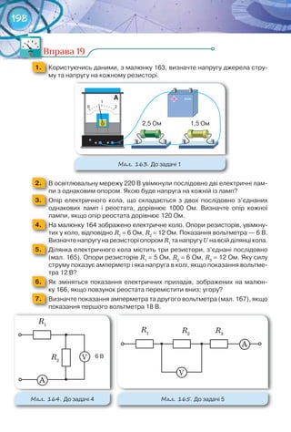 198
Вправа 19
1. 	 Користуючись	даними,	з	малюнку	163,	визначте	напругу	джерела	стру-
му	та	напругу	на	кожному	резисторі.
М��. 163. До	задачі	1
2. 	 В	освітлювальну	мережу	220	В	увімкнули	послідовно	дві	електричні	лам-
пи	з	однаковим	опором.	Якою	буде	напруга	на	кожній	із	ламп?пи	з	однаковим	опором.	Якою	буде	напруга	на	кожній	із	ламп?пи	з	однаковим	опором.	Якою	буде	напруга	на	кожній	із	ламп?
3. 	 Опір	 електричного	 кола,	 що	 складається	 з	 двох	 послідовно	 з’єднаних	
однакових	 ламп	 і	 реостата,	 дорівнює	 1000	 Ом.	 Визначте	 опір	 кожної	
лампи,	якщо	опір	реостата	дорівнює	120	Ом.лампи,	якщо	опір	реостата	дорівнює	120	Ом.
4. 	 На	малюнку	164	зображено	електричне	коло.	Опори	резисторів,	увімкну-
тих	у	коло,	відповідно	R1
	=	6	Ом,	R2
	=	12	Ом.	Показання	вольтметра	—	6	В.	
Визначте	напругу	на	резисторі	опором	R1
	та	напругу	U	на	всій	ділянці	кола.Визначте	напругу	на	резисторі	опором	
5. 	 Ділянка	електричного	кола	містить	три	резистори,	з’єднані	послідовно	
(мал.	165).	Опори	резисторів	R1
	=	5	Ом,	R2
	=	6	Ом,	R3
	=	12	Ом.	Яку	силу	
струму	показує	амперметр	і	яка	напруга	в	колі,	якщо	показання	вольтме-
тра	12	В?тра	12	В?
6. 	 Як	 зміняться	 показання	 електричних	 приладів,	 зображених	 на	 малюн-
ку	166,	якщо	повзунок	реостата	перемістити	вниз;	угору?ку	166,	якщо	повзунок	реостата	перемістити	вниз;	угору?ку	166,	якщо	повзунок	реостата	перемістити	вниз;	угору?
7. 	 Визначте	показання	амперметра	та	другого	вольтметра	(мал.	167),	якщо	
показання	першого	вольтметра	18	В.
Вправа 19
М��. 164. До	задачі	4 М��. 165. До	задачі	5
А
R1
R2
6	ВV
А
R1 R2
R3
V
 