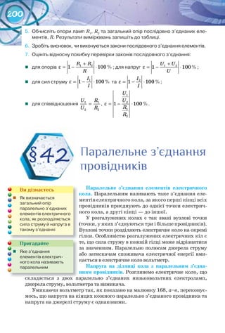 200
5.	 Обчисліть	опори	ламп	R1
,	R2
	та	загальний	опір	послідовно	з’єднаних	еле-
ментів,	R.	Результати	вимірювань	запишіть	до	таблиці.
6.	 Зробіть	висновок,	чи	виконуються	закони	послідовного	з’єднання	елементів.
7.	 Оцініть	відносну	похибку	перевірки	законів	послідовного	з’єднання:
	 для	опорів	 1 2
1 100%
R R
R
+
ε = − ⋅ ;	для	напруг	 1 2
1 100%
U U
U
+
ε = − ⋅ ;
	 для	сил	струму	 1
1 100%
I
I
ε = − ⋅ 	та	 2
1 100%
I
I
ε = − ⋅ ;
	 для	співвідношення	 1 1
2 2
U R
U R
= ,	
1
2
1
2
1 100%
U
U
R
R
ε = − ⋅ .
Паралельне	 з’єднання	 елементів	 електричного	
кола. Паралельним називають таке з’єднання еле-
ментів електричного кола, за якого перші кінці всіх
провідників приєднують до однієї точки електрич-
ного кола, а другі кінці — до іншої.
У розгалужених колах є так звані вузлові точки
(точки, у яких з’єднуються три і більше провідників).
Вузлові точки розділяють електричне коло на окремі
гілки. Особливістю розгалужених електричних кіл є
те, що сила струму в кожній гілці може відрізнятися
за значенням. Паралельно полюсам джерела струму
або затискачам споживача електричної енергії вми-
кається в електричне коло вольтметр.
Напруга	 на	 ділянці	 кола	 з	 паралельним	 з’єдна	-
нням	провідників. Розглянемо електричне коло, що
складається з двох паралельно з’єднаних низьковольтних електроламп,
джерела струму, вольтметра та вимикача.
Умикаючи вольтметр так, як показано на малюнку 168, а–в, переконує-
мось, що напруга на кінцях кожного паралельно з’єднаного провідника та
напруга на джерелі струму є однаковими.
§42 Паралельне з’єднанняПаралельне з’єднанняПаралельне з’єднання
провідниківпровідниківпровідниківпровідниківпровідниківпровідників
складається з двох паралельно з’єднаних низьковольтних електроламп,складається з двох паралельно з’єднаних низьковольтних електроламп,
Пригадайте
	 Яке	з’єднання	
елементів	електрич-
ного	кола	називають	
паралельним
Ви дізнаєтесь
	 Як	визначається	
загальний	опір	
паралельно	з’єднаних	
елементів	електричного	
кола,	як	розподіляється	
сила	струму	й	напруга	в	
такому	з’єднанні
 