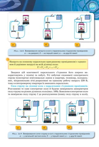201
Напруга на кожному паралельно приєднаному провідникові є однако-
вою й дорівнює напрузі на всій ділянці кола:
U = U1
= U2
= … = Un
.
Завдяки цій властивості паралельного з’єднання його широко ви-
користовують у техніці та побуті. Усі побутові споживачі електричного
струму (електричні освітлювальні лампи в квартирі, телевізор, холодиль-
ник, мікрохвильова піч) розраховані на однакову робочу напругу 220 В,
тому в електромережу квартири їх вмикають паралельно.
Сила	 струму	 на	 ділянці	 кола	 з	 паралельним	 з’єднанням	 провідників.
Розглянемо те саме електричне коло й будемо вимірювати амперметром
силу струму на різних ділянках кола (мал. 169). Замкнемо електричне коло
та виміряємо силу струму I до розгалуження (повну силу струму в колі),
Напруга на кожному паралельно приєднаному провідникові є однако-
а б в
М��. 168. Вимірювання	напруги	в	колі	з	паралельним	з’єднанням	провідників:	
а	—	на	джерелі;	б —	на	першій	лампі;	в	—	на	другій	лампі
а б в
М��. 169. Вимірювання	сили	струму	в	колі	з	паралельним	з’єднанням	провідників:	
а	—	у	загальній	частині	кола;	б	—	у	першій	лампі;	в	—	у	другій	лампі
 