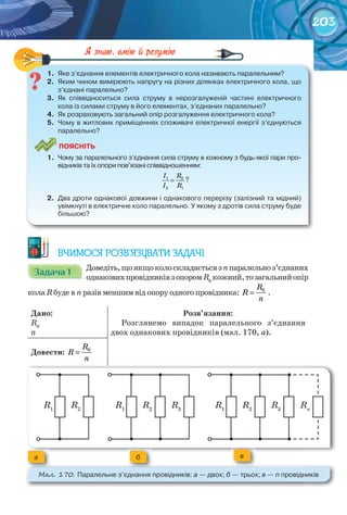 203
1.	 Яке	з’єднання	елементів	електричного	кола	називають	паралельним?
2.	 Яким	чином	вимірюють	напругу	на	різних	ділянках	електричного	кола,	що	
з’єднані	паралельно?
3.	 Як	 співвідноситься	 сила	 струму	 в	 нерозгалуженій	 частині	 електричного	
кола	із	силами	струму	в	його	елементах,	з’єднаних	паралельно?
4.	 Як	розраховують	загальний	опір	розгалуження	електричного	кола?
5.	 Чому	в	житлових	приміщеннях	споживачі	електричної	енергії	з’єднуються	
паралельно?
ПоЯСніТЬ
1.	 Чому	за	паралельного	з’єднання	сила	струму	в	кожному	з	будь-якої	пари	про-
відників	та	їх	опори	пов’язані	співвідношенням:
	 1 2
2 1
=
I R
I R
?
2.	 Два	дроти	однакової	довжини	і	однакового	перерізу	(залізний	та	мідний)	
увімкнуті	в	електричне	коло	паралельно.	У	якому	з	дротів	сила	струму	буде	
більшою?
1.	 Яке	з’єднання	елементів	електричного	кола	називають	паралельним?
ВЧИМОСЯ РОЗВ’ЯЗУВАТИ ЗАДАЧІ
Задача 1Задача 1Задача 1Задача 1Задача 1Задача 1 Доведіть,щоякщоколоскладаєтьсязnпаралельноз’єднаних
однаковихпровідниківзопоромR0
кожний,тозагальнийопір
кола R буде в n разів меншим від опору одного провідника: 0R
R
n
= .
Дано:
R0
n
Розв’язання:
Розглянемо випадок паралельного з’єднання
двох однакових провідників (мал. 170, а).
Довести:	 0R
R
n
=
М��. 170. Паралельне	з’єднання	провідників:	а	—	двох; б	—	трьох;	в	—	n	провідників
а б в
R1
R1
R1
R2
R2
R2
R3
R3
Rn
 