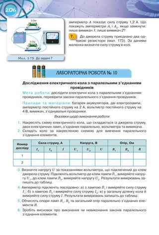 206
амперметр	 А	 показує	 силу	 струму	 1,2	 А.	 Що	
покажуть	 амперметри	 А1	
і	 А2
,	 якщо	 замкнути:	
лише	вимикач	1;	лише	вимикач	2?
7. 	 До	джерела	струму	приєднано	два	од-
накові	 резистори	 (мал.	 173).	 За	 даними	
малюнка	визначте	силу	струму	в	колі.
Дослідження	електричного	кола	з	паралельним	з’єднанням	
провідників
Мета	 роботи:	дослідити	електричні	кола	з	паралельним	з’єднанням	
провідників,	перевірити	закони	паралельного	з’єднання	провідників.
Прилади	 т а	 матеріали:	батарея	акумуляторів,	дві	електролампи,	
амперметр	постійного	струму	на	2	А,	вольтметр	постійного	струму	на	
4	В,	вимикач,	з’єднувальні	провідники.
Вказівки щодо виконання роботи
1.	 Накресліть	схему	електричного	кола,	що	складається	із	джерела	струму,	
двох	електричних	ламп,	з’єднаних	паралельно,	вольтметра	та	вимикача.
2.	 Складіть	 коло	 за	 накресленою	 схемою	 для	 вивчення	 паралельного	
з’єднання	елементів.
номер	
досліду
Сила	струму, а напруга,	в опір,	ом
І1
І2
І U1
U2
U R1
R2
R
1
2
3.	Визначте	напругу	U	за	показаннями	вольтметра,	що	підключений	до	клем	
джерела	струму.	Підключіть	вольтметр	до	клем	лампи	Л1
,	виміряйте	напру-
гу	U1
,	до	клем	лампи	Л2
,	виміряйте	напругу	U2
.	Результати	вимірювань	за-
пишіть	до	таблиці.
4.	Амперметр	підключіть	послідовно:	а)	з	лампою	Л1
	і	виміряйте	силу	струму	
I1
;	б)	з	лампою	Л2
	і	виміряйте	силу	струму	I2
;	в)	у	загальну	ділянку	кола	й	
виміряйте	силу	струму	I.	Результати	вимірювань	запишіть	до	таблиці.
5.	Обчисліть	опори	ламп	R1
,	R2
	та	загальний	опір	паралельно	з’єднаних	еле-
ментів	R.
6.	 Зробіть	 висновок	 про	 виконання	 чи	 невиконання	 законів	 паралельного	
з’єднання	елементів.
М��. 173. До	задачі	7
 