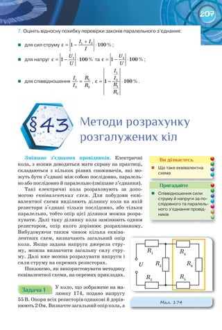 207
7.	Оцініть	відносну	похибку	перевірки	законів	паралельного	з’єднання:
	 для	сил	струму	 1 2
1 100%
I I
I
+
ε = − ⋅ ;
	 для	напруг	 1
1 100%
U
U
ε = − ⋅ 	та	 2
1 100%
U
U
ε = − ⋅ ;
	 для	співвідношення	 1 1
2 2
I R
I R
= ,	
1
2
1
2
1 100%
I
I
R
R
ε = − ⋅ .
Змішане	 з’єднання	 провідників.	 Електричні
кола, з якими доводиться мати справу на практиці,
складаються з кількох різних споживачів, які мо-
жуть бути з’єднані між собою послідовно, паралель-
но або послідовно й паралельно (змішане з’єднання).
Такі електричні кола розраховують за допо-
могою еквівалентних схем. Для побудови екві-
валентної схеми виділяють ділянку кола на якій
резистори з'єднані тільки послідовно, або тільки
паралельно, тобто опір цієї ділянки можна розра-
хувати. Далі таку ділянку кола замінюють одним
резистором, опір якого дорівнює розрахованому.
Вибудовуючи таким чином кілька еквіва-
лентних схем, визначають загальний опір
кола. Якщо задана напруга джерела стру-
му, можна визначити загальну силу стру-
му. Далі вже можна розрахувати напруги і
сили струму на окремих резисторах.
Покажемо, як використовувати методику
еквівалентної схеми, на окремих прикладах.
Задача 1Задача 1Задача 1Задача 1Задача 1Задача 1 У коло, що зображене на ма-
люнку 174, подано напругу
55 В. Опори всіх резисторів однакові й дорів-
нюють 2 Ом. Визначте загальний опір кола, а
§43 Методи розрахункуМетоди розрахункуМетоди розрахунку
розгалужених кілрозгалужених кілрозгалужених кілрозгалужених кілрозгалужених кілрозгалужених кіл
Пригадайте
	 Співвідношення	сили	
струму	й	напруги	за	по-
слідовного	та	паралель-
ного	з’єднання	провід-
ників
Ви дізнаєтесь
	 Що	таке	еквівалентна	
схема
М��. 174
R3
R2
R1
U R6
R5
R4
 