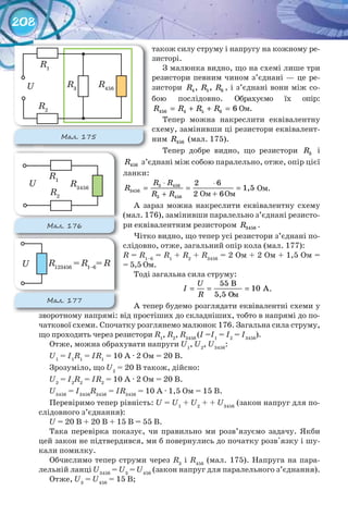 208
також силу струму і напругу на кожному ре-
зисторі.
З малюнка видно, що на схемі лише три
резистори певним чином з’єднані — це ре-
зистори 4 5 6, ,R R R , і з’єднані вони між со-
бою послідовно. Обрахуємо їх опір:
456 4 5 6 6R R R R= + + = Ом.
Тепер можна накреслити еквівалентну
схему, замінивши ці резистори еквівалент-
ним 456R (мал. 175).
Тепер добре видно, що резистори 3R і
456R з’єднані між собою паралельно, отже, опір цієї
ланки:
⋅ ⋅
= = =
+
R R
R
R R
2 6
1,5
2 + 6
3 456
3456
3 456
Ом.
А зараз можна накреслити еквівалентну схему
(мал. 176), замінивши паралельно з’єднані резисто-
ри еквівалентним резистором 3456R .
Чітко видно, що тепер усі резистори з’єднані по-
слідовно, отже, загальний опір кола (мал. 177):
R = R1–6
= R1
+ R2
+ R3456
= 2 Ом + 2 Ом + 1,5 Ом =
= 5,5 Ом.
Тоді загальна сила струму:
55 B
10 A
5,5 O
= = =
U
I
R
.
А тепер будемо розглядати еквівалентні схеми у
зворотному напрямі: від простіших до складніших, тобто в напрямі до по-
чаткової схеми. Спочатку розглянемо малюнок 176. Загальна сила струму,
що проходить через резистори R1
, R2
, R3456
(I =I1
= I2
= I3456
).
Отже, можна обрахувати напруги U1
, U2
, U3456
:
U1
= I1
R1
= IR1
= 10 A · 2 Ом = 20 В.
Зрозуміло, що U2
= 20 В також, дійсно:
U2
= I2
R2
= IR2
= 10 A · 2 Ом = 20 В.
U3456
= I3456
R3456
= IR3456
= 10 A · 1,5 Ом = 15 В.
Перевіримо тепер рівність: U = U1
+ U2
+ + U3456
(закон напруг для по-
слідовного з’єднання):
U = 20 В + 20 В + 15 В = 55 В.
Така перевірка показує, чи правильно ми розв’язуємо задачу. Якби
цей закон не підтвердився, ми б повернулись до початку розв'язку і шу-
кали помилку.
Обчислимо тепер струми через R3
і R456
(мал. 175). Напруга на пара-
лельній ланці U3456
= U3
= U456
(закон напруг для паралельного з’єднання).
Отже, U3
= U456
= 15 В;
Ом Ом
м
М��. 175
R3
R2
R1
U R456
М��. 176
зворотному напрямі: від простіших до складніших, тобто в напрямі до по-зворотному напрямі: від простіших до складніших, тобто в напрямі до по-
М��. 177
R2
R1
U R3456
U R123456
= R1–6
= R
 