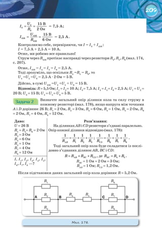 209
= =
U
I
R
3
3
3
15 B
= 7,5 A
2 O
;
= =
U
I
R
456
456
456
15 B
= 2,5 A
6 O
.
Контролюємо себе, перевіряючи, чи I = I3
+ I456
:
I = 7,5 А + 2,5 А = 10 А.
Отже, ми робимо все правильно!
Струм через R456
протікає насправді через резистори R4
, R5
, R6
(мал. 174,
с. 207).
Отже, I456
= I4
= I5
= I6
= 2,5 A.
Тоді зрозуміло, що оскільки R4
=R5
= R6
, то
U4
=U5
=U6
= 2,5 А · 2 Ом = 5 В.
Дійсно, в сумі U456
=U4
+U5
+ U6
= 15 В.
Відповідь:	R = 5,5 Ом; I1
= I2
= 10 А; I3
= 7,5 А; I4
= I5
= I6
= 2,5 А; U1
= U2
=
20 В; U3
= 15 В; U4
= U5
= U6
= 5 В.
Задача 2Задача 2Задача 2Задача 2Задача 2Задача 2 Визначте загальний опір ділянки кола та силу струму в
кожному резисторі (мал. 178), якщо напруга між точками
А і D дорівнює 26 В; R1
= 2 Ом, R2
= 3 Ом, R3
= 6 Ом, R4
= 1 Ом, R5
= 2 Ом, R6
= 2 Ом, R7
= 4 Ом, R8
= 12 Ом.
Дано:
U = 26 В
R1
= R5
= R6
= 2 Ом
R2
= 3 Ом
R3
= 6 Ом
R4
= 1 Ом
R7
= 4 Ом
R8
= 12 Ом
Розв’язання:
На ділянках АВ і СD резистори з’єднані паралельно.
Опір кожної ділянки відповідно (мал. 178):
1 2 3
1 1 1 1
АВR R R R
= + + ;
6 7 8
1 1 1 1
CDR R R R
= + + .
Тоді загальний опір кола буде складатися із послі-
довно з’єднаних ділянок АВ, ВС і СD:
AB BC CDR R R R= + + , де 4 5BCR R R= + .
RBC
= 1 Ом + 2 Ом = 3 Ом;
RАВ
= 1 Ом; RСD
= 1,2 Ом.
І, І1
, І2
, І3
, І4
, І5
,
І6
, І7
, І8
—?
Після підстановки даних загальний опір кола дорівнює R = 5,2 Ом.
М��. 178.
R2
R7
R4
R5
A C DB
R3
R8
R1
R6
м
м
 