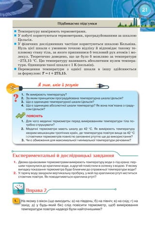 21
Підбиваємо підсумки
	 Температуру вимірюють термометрами.
	 У побуті користуються термометрами, проградуйованими за шкалою
Цельсія.
	 У фізичних дослідженнях частіше користуються шкалою Кельвіна.
Нуль цієї шкали є умовною точкою відліку й відповідає такому те-
пловому стану тіла, за якого припинився б тепловий рух атомів і мо-
лекул. Теоретично доведено, що це було б можливо за температури
–273,15 °С. Цю температуру називають абсолютним нулем темпера-
тури. Одиницею такої шкали є 1 K (кельвін).
	 Переведення температури з однієї шкали в іншу здійснюється
за формулою: T	=	t	+	273,15.
1.	 Як	вимірюють	температуру?
2.	 За	яким	принципом	проградуйована	температурна	шкала	Цельсія?
3.	 Що	є	одиницею	температурної	шкали	Цельсія?
4.	 Що	є	одиницею	абсолютної	шкали	температур?	Як	вона	пов’язана	з	граду-
сом	Цельсія?
ПоЯСніТЬ
1.	 Для	чого	медичні	термометри	перед	вимірюванням	температури	тіла	по-
трібно	струшувати?
2.	 Медичні	 термометри	 мають	 шкалу	 до	 42	 °С.	 Як	 вимірюють	 температуру	
хворим	мешканцям	тропічних	країн,	де	температура	повітря	вища	за	42	°С	
і	стовпчики	термометрів	повністю	заповнені	ртуттю	ще	до	використання?
3.	 Чи	є	обмеження	для	максимальної	і	мінімальної	температури	речовини?
1.	 Як	вимірюють	температуру?
Експериментальні й дослідницькі завдання
1.	 Двома	однаковими	термометрами	вимірюють	температуру	води	з-під	крана:	пер-
шим	торкнулися	до	краплини	води,	а	другий	помістили	в	склянку	з	водою.	У	якому	
випадку	показання	термометра	буде	ближчим	до	справжньої	температури	води?
2.	 У	гарячу	воду	занурили	вертикальну	пробірку,	у	якій	під	краплиною	ртуті	міститься	
стовпчик	повітря.	Як	поводитиметься	краплина	ртуті?
Вправа 2
1. 	 На	якому	з	вікон	(що	виходить:	а)	на	південь;	б)	на	північ;	в)	на	схід;	г)	на	
захід;	 д)	 у	 будь-який	 бік)	 слід	 повісити	 термометр,	 щоб	 вимірювання	
температури	повітря	надворі	були	найточнішими?
 