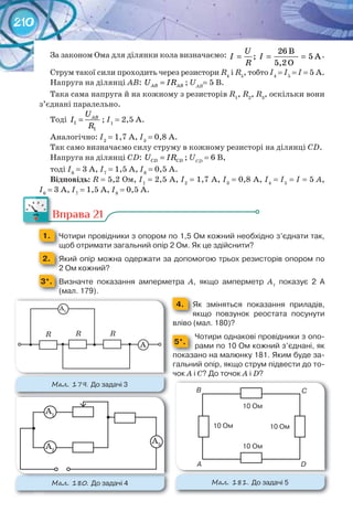 210
За законом Ома для ділянки кола визначаємо: 26 B
; 5 A
5,2 O
U
І I
R
= = = .
Струм такої сили проходить через резистори R4
і R5
, тобто І4
= І5
= І = 5 А.
Напруга на ділянці АВ: AB ABU IR= ; UAB
= 5 В.
Така сама напруга й на кожному з резисторів R1
, R2
, R3
, оскільки вони
з’єднані паралельно.
Тоді 1
1
ABU
І
R
= ; І1
= 2,5 А.
Аналогічно: І2
= 1,7 А, І3
= 0,8 А.
Так само визначаємо силу струму в кожному резисторі на ділянці СD.
Напруга на ділянці СD: CD CDU IR= ; UCD
= 6 В,
тоді І6
= 3 А, І7
= 1,5 А, І8
= 0,5 А.
Відповідь: R = 5,2 Ом, І1
= 2,5 А, І2
= 1,7 А, І3
= 0,8 А, І4
= І5
= І = 5 А,
І6
= 3 А, І7
= 1,5 А, І8
= 0,5 А.
Вправа 21
1. 	 Чотири	провідники	з	опором	по	1,5	Ом	кожний	необхідно	з’єднати	так,	
щоб	отримати	загальний	опір	2	Ом.	Як	це	здійснити?
2. 	 Який	опір	можна	одержати	за	допомогою	трьох	резисторів	опором	по	
2	Ом	кожний?
3*. 	 Визначте	 показання	 амперметра	 А,	 якщо	 амперметр	 А1
	 показує	 2	 А	
(мал.	179).
4. 	 Як	 зміняться	 показання	 приладів,		
	 якщо	 повзунок	 реостата	 посунути	
вліво	(мал.	180)?
5*.
Чотири	однакові	провідники	з	опо-
рами	по	10	Ом	кожний	з’єднані,	як	
показано	на	малюнку	181.	Яким	буде	за-
гальний	опір,	якщо	струм	підвести	до	то-
чок	А	і	С?	До	точок	А	і	D?
Вправа 21
М��. 179. До	задачі	3
R R R
А
А1
М��. 181. До	задачі	5
А
B C
D
10	Ом
10	Ом
10	Ом
10	Ом
М��. 180. До	задачі	4	
А1
А2
А3
 