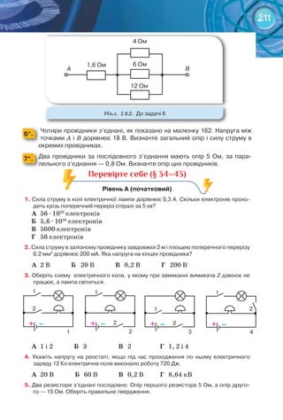 211
6*.
Чотири	провідники	з’єднані,	як	показано	на	малюнку	182.	Напруга	між	
точками	A і	В	дорівнює	18	В.	Визначте	загальний	опір	і	силу	струму	в	
окремих	провідниках.
7*. Два	 провідники	 за	 послідовного	 з’єднання	 мають	 опір	 5	 Ом,	 за	 пара-
лельного	з’єднання	—	0,8	Ом.	Визначте	опір	цих	провідників.
Перевірте себе (§ 34–43)
рівень	а	(початковий)	
1.	Сила	струму	в	колі	електричної	лампи	дорівнює	0,3	А.	Скільки	електронів	прохо-
дить	крізь	поперечний	переріз	спіралі	за	5	хв?	
А	 56 · 1020
електронів
Б	 5,6 · 1020
електронів
В	 5600 електронів
Г	 56 електронів
2.	Сила	струму	в	залізному	провіднику	завдовжки	2	м	і	площею	поперечного	перерізу	
0,2	мм2
	дорівнює	200	мА.	Яка	напруга	на	кінцях	провідника?	
А	 2 В Б 20 В В 0,2 В Г 200 В
3.	Оберіть	схему		електричного	кола,	у	якому	при	замиканні	вимикача	2	дзвінок	не	
працює,	а	лампа	світиться.	
– – – –+ + + +
1 1
1
1
1
2
2 2
2
2 3 4
А	 1 і 2 Б 3 В 2 Г 1, 2 і 4
4.	 Укажіть	 напругу	 на	 реостаті,	 якщо	 під	 час	 проходження	 по	 ньому	 електричного	
заряду	12	Кл	електричне	поле	виконало	роботу	720	Дж.	
А	 20 В Б 60 В В 0,2 В Г 8,64 кВ
5.	Два	резистори	з’єднані	послідовно.	Опір	першого	резистора	5	Ом,	а	опір	друго-
го	—	15	Ом.	Оберіть	правильне	твердження.	
М��. 182. До	задачі	6	
1,6	Ом
А B
4	Ом
6	Ом
12	Ом
 