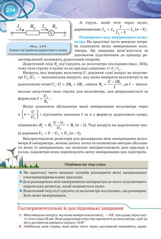 214
А струм, який тече через шунт,
дорівнюватиме: ( )ø À À
À
1
1
І
І І І n
І
= = −
−
.
Розширення	меж	вимірювання	вольт-
метра. На практиці часто виникає потре-
ба підвищити межу вимірювання воль-
тметра. Це завдання розв’язується за
допомогою підключення до приладу ре-
зистора (який називають додатковим опором).
Додатковий опір Rд
під’єднують до вольтметра послідовно (мал. 184),
тому сила струму в ньому та на приладі однакова: І=Ід
=ІV
.
Напруга, яку вимірює вольтметр U, дорівнює сумі напруг на вольтме-
трі UV
	(UV
— максимальна напруга, яку може виміряти вольтметр) та на
додатковому опорі Uд
: = +U IR IRV
, звідки V
ä
U IR
R
I
−
= , де І — макси-
мально допустима сила струму для вольтметра, яка розраховується за
формулою V
V
U
І
R
= .
Якщо позначити збільшення межі вимірювання вольтметра через
n
U
n
U
 
=  V
і підставити значення І та n у формулу додаткового опору,
отримаємо: ( )ä V V
V
1VU U
R R R n
U
−
= = − . Тоді напруга на додатковому опо-
рі дорівнює ( )ä V V 1U U U U n= − = − .
Використовуючи резистори для розширення меж вимірювання вольт-
метра й амперметра, можна досить легко та економічно вигідно збільши-
ти межу їх вимірювання, що дозволяє використовувати дані прилади в
колах, параметри яких перевищують межу вимірювання цих пристроїв.
Підбиваємо підсумки
	 На практиці часто виникає потреба розширити межі вимірювання
електровимірювальних приладів.
	Для розширення меж вимірювання амперметра до нього підключають
паралельно резистор, який називається шунт.
	Додатковий опір під’єднують до вольтметра послідовно, що розширює
його межі вимірювання.
Експериментальні й дослідницькі завдання
1.	 Максимальна	напруга,	яку	може	виміряти	вольтметр,		—	4	В,	при	цьому	через	ньо-
го	тече	струм	20	мА.	Який	додатковий	опір	слід	підключити	до	вольтметра,	щоб	за	
його	допомогою	виміряти	напругу	12	В?
2.	 Найбільша	сила	струму,	який	може	текти	через	шунтований	амперметр,	дорів-
Д
ти межу їх вимірювання, що дозволяє використовувати дані прилади вти межу їх вимірювання, що дозволяє використовувати дані прилади в
колах, параметри яких перевищують межу вимірювання цих пристроїв.колах, параметри яких перевищують межу вимірювання цих пристроїв.
М��. 184.
Схема	під’єднання	додаткового	опору
RД
RV
IД
IV
+– V
 