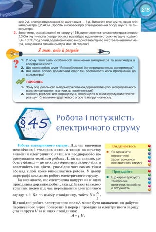 215
нює	2	А,	а	через	приєднаний	до	нього	шунт	—	8	А.	Визначте	опір	шунта,	якщо	опір	
амперметра	0,2	мОм.	Зробіть	висновок	про	співвідношення	опору	шунта	та	ам-
перметра.
3.	 Вольтметр,	розрахований	на	напругу	15	В,	виготовлено	з	гальванометра	з	опором	
2,3	Ом	і	чутливістю	(напругою,	яка	відповідає	відхиленню	стрілки	на	одну	поділку)	
1,4	∙	10–3
	В/под.	Який	додатковий	опір	використано	під	час	виготовлення	вольтме-
тра,	якщо	шкала	гальванометра	має	10	поділок?
1.	 У	 чому	 полягають	 особливості	 ввімкнення	 амперметра	 та	 вольтметра	 в	
електричне	коло?
2.	 Що	являє	собою	шунт?	Які	особливості	його	приєднання	до	амперметра?
3.	 Що	 являє	 собою	 додатковий	 опір?	 Які	 особливості	 його	 приєднання	 до	
вольтметра?
ПоЯСніТЬ
1.	 Чому	опір	ідеального	амперметра	повинен	дорівнювати	нулю,	а	опір	ідеального	
вольтметра	повинен	прагнути	до	нескінченності?
2.	 Поясніть	формули	для	розрахунку:	а)	опору	шунта	та	сили	струму,	який	тече	че-
рез	шунт;	б)	величини	додаткового	опору	та	напруги	на	ньому.
1.	 У	 чому	 полягають	 особливості	 ввімкнення	 амперметра	 та	 вольтметра	 в	
Робота	 електричного	 струму. Під час вивчення
механічних і теплових явищ, а також на початку
вивчення електричних явищ ми неодноразово ко-
ристувалися терміном робота. І, як ми знаємо, ро-
бота у фізиці — це не характеристика самого тіла, а
властивість сил діяти, унаслідок чого самим тілом
або над тілом може виконуватись робота. У цьому
параграфі дослідимо роботу електричного струму.
Ви вже знаєте, що електрична напруга на кінцях
провідника дорівнює роботі, яка здійснюється елек-
тричним полем під час переміщення електричного
заряду в 1 Кл по цьому провіднику, тобто
A
U
q
= .
Відповідно робота електричного поля А може бути визначена як добуток
перенесеного через поперечний переріз провідника електричного заряду
q та напруги U на кінцях провідника:
A q U= ⋅ .
§45
Робота і потужністьРобота і потужністьРобота і потужність
електричного струмуелектричного струмуелектричного струмуелектричного струмуелектричного струмуелектричного струмуелектричного струмуелектричного струмуелектричного струмуелектричного струмуелектричного струмуелектричного струмуелектричного струмуелектричного струмуелектричного струмуелектричного струмуелектричного струмуелектричного струму
Ви дізнаєтесь
	 Як	визначати	
енергетичні	
характеристики	
електричного	струму
Пригадайте
	 Що	характеризують	
такі	фізичні	
величини,	як	робота	
й	потужність
 